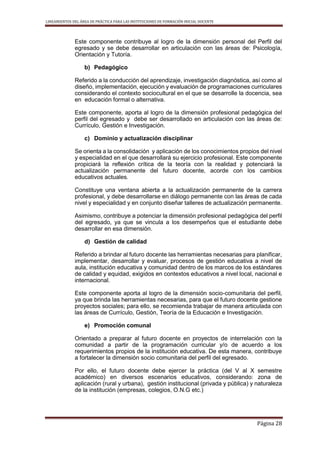 LINEAMIENTOS DEL ÁREA DE PRÁCTICA PARA LAS INSTITUCIONES DE FORMACIÓN INICIAL DOCENTE
Página 28
Este componente contribuye al logro de la dimensión personal del Perfil del
egresado y se debe desarrollar en articulación con las áreas de: Psicología,
Orientación y Tutoría.
b) Pedagógico
Referido a la conducción del aprendizaje, investigación diagnóstica, así como al
diseño, implementación, ejecución y evaluación de programaciones curriculares
considerando el contexto sociocultural en el que se desarrolle la docencia, sea
en educación formal o alternativa.
Este componente, aporta al logro de la dimensión profesional pedagógica del
perfil del egresado y debe ser desarrollado en articulación con las áreas de:
Currículo, Gestión e Investigación.
c) Dominio y actualización disciplinar
Se orienta a la consolidación y aplicación de los conocimientos propios del nivel
y especialidad en el que desarrollará su ejercicio profesional. Este componente
propiciará la reflexión crítica de la teoría con la realidad y potenciará la
actualización permanente del futuro docente, acorde con los cambios
educativos actuales.
Constituye una ventana abierta a la actualización permanente de la carrera
profesional, y debe desarrollarse en diálogo permanente con las áreas de cada
nivel y especialidad y en conjunto diseñar talleres de actualización permanente.
Asimismo, contribuye a potenciar la dimensión profesional pedagógica del perfil
del egresado, ya que se vincula a los desempeños que el estudiante debe
desarrollar en esa dimensión.
d) Gestión de calidad
Referido a brindar al futuro docente las herramientas necesarias para planificar,
implementar, desarrollar y evaluar, procesos de gestión educativa a nivel de
aula, institución educativa y comunidad dentro de los marcos de los estándares
de calidad y equidad, exigidos en contextos educativos a nivel local, nacional e
internacional.
Este componente aporta al logro de la dimensión socio-comunitaria del perfil,
ya que brinda las herramientas necesarias, para que el futuro docente gestione
proyectos sociales; para ello, se recomienda trabajar de manera articulada con
las áreas de Currículo, Gestión, Teoría de la Educación e Investigación.
e) Promoción comunal
Orientado a preparar al futuro docente en proyectos de interrelación con la
comunidad a partir de la programación curricular y/o de acuerdo a los
requerimientos propios de la institución educativa. De esta manera, contribuye
a fortalecer la dimensión socio comunitaria del perfil del egresado.
Por ello, el futuro docente debe ejercer la práctica (del V al X semestre
académico) en diversos escenarios educativos, considerando: zona de
aplicación (rural y urbana), gestión institucional (privada y pública) y naturaleza
de la institución (empresas, colegios, O.N.G etc.)
 