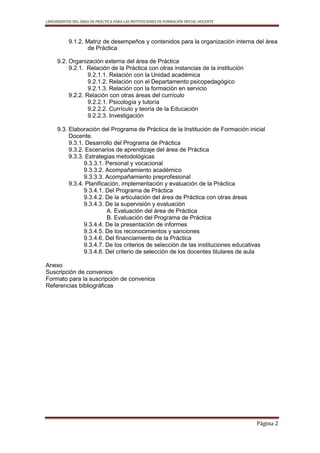 LINEAMIENTOS DEL ÁREA DE PRÁCTICA PARA LAS INSTITUCIONES DE FORMACIÓN INICIAL DOCENTE
Página 2
9.1.2. Matriz de desempeños y contenidos para la organización interna del área
de Práctica
9.2. Organización externa del área de Práctica
9.2.1. Relación de la Práctica con otras instancias de la institución
9.2.1.1. Relación con la Unidad académica
9.2.1.2. Relación con el Departamento psicopedagógico
9.2.1.3. Relación con la formación en servicio
9.2.2. Relación con otras áreas del currículo
9.2.2.1. Psicología y tutoría
9.2.2.2. Currículo y teoría de la Educación
9.2.2.3. Investigación
9.3. Elaboración del Programa de Práctica de la Institución de Formación inicial
Docente.
9.3.1. Desarrollo del Programa de Práctica
9.3.2. Escenarios de aprendizaje del área de Práctica
9.3.3. Estrategias metodológicas
9.3.3.1. Personal y vocacional
9.3.3.2. Acompañamiento académico
9.3.3.3. Acompañamiento preprofesional
9.3.4. Planificación, implementación y evaluación de la Práctica
9.3.4.1. Del Programa de Práctica
9.3.4.2. De la articulación del área de Práctica con otras áreas
9.3.4.3. De la supervisión y evaluación
A. Evaluación del área de Práctica
B. Evaluación del Programa de Práctica
9.3.4.4. De la presentación de informes
9.3.4.5. De los reconocimientos y sanciones
9.3.4.6. Del financiamiento de la Práctica
9.3.4.7. De los criterios de selección de las instituciones educativas
9.3.4.8. Del criterio de selección de los docentes titulares de aula
Anexo
Suscripción de convenios
Formato para la suscripción de convenios
Referencias bibliográficas
 