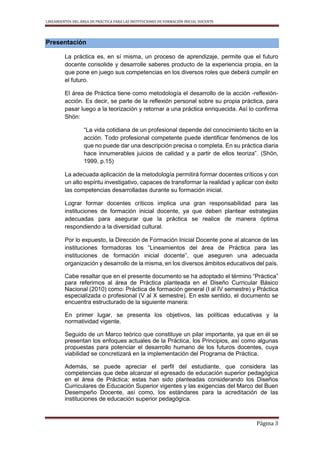 LINEAMIENTOS DEL ÁREA DE PRÁCTICA PARA LAS INSTITUCIONES DE FORMACIÓN INICIAL DOCENTE
Página 3
Presentación
La práctica es, en sí misma, un proceso de aprendizaje, permite que el futuro
docente consolide y desarrolle saberes producto de la experiencia propia, en la
que pone en juego sus competencias en los diversos roles que deberá cumplir en
el futuro.
El área de Práctica tiene como metodología el desarrollo de la acción -reflexión-
acción. Es decir, se parte de la reflexión personal sobre su propia práctica, para
pasar luego a la teorización y retornar a una práctica enriquecida. Así lo confirma
Shön:
“La vida cotidiana de un profesional depende del conocimiento tácito en la
acción. Todo profesional competente puede identificar fenómenos de los
que no puede dar una descripción precisa o completa. En su práctica diaria
hace innumerables juicios de calidad y a partir de ellos teoriza”. (Shön,
1999, p.15)
La adecuada aplicación de la metodología permitirá formar docentes críticos y con
un alto espíritu investigativo, capaces de transformar la realidad y aplicar con éxito
las competencias desarrolladas durante su formación inicial.
Lograr formar docentes críticos implica una gran responsabilidad para las
instituciones de formación inicial docente, ya que deben plantear estrategias
adecuadas para asegurar que la práctica se realice de manera óptima
respondiendo a la diversidad cultural.
Por lo expuesto, la Dirección de Formación Inicial Docente pone al alcance de las
instituciones formadoras los “Lineamientos del área de Práctica para las
instituciones de formación inicial docente”, que aseguren una adecuada
organización y desarrollo de la misma, en los diversos ámbitos educativos del país.
Cabe resaltar que en el presente documento se ha adoptado el término “Práctica”
para referirnos al área de Práctica planteada en el Diseño Curricular Básico
Nacional (2010) como: Práctica de formación general (I al IV semestre) y Práctica
especializada o profesional (V al X semestre). En este sentido, el documento se
encuentra estructurado de la siguiente manera:
En primer lugar, se presenta los objetivos, las políticas educativas y la
normatividad vigente.
Seguido de un Marco teórico que constituye un pilar importante, ya que en él se
presentan los enfoques actuales de la Práctica, los Principios, así como algunas
propuestas para potenciar el desarrollo humano de los futuros docentes, cuya
viabilidad se concretizará en la implementación del Programa de Práctica.
Además, se puede apreciar el perfil del estudiante, que considera las
competencias que debe alcanzar el egresado de educación superior pedagógica
en el área de Práctica; estas han sido planteadas considerando los Diseños
Curriculares de Educación Superior vigentes y las exigencias del Marco del Buen
Desempeño Docente, así como, los estándares para la acreditación de las
instituciones de educación superior pedagógica.
 