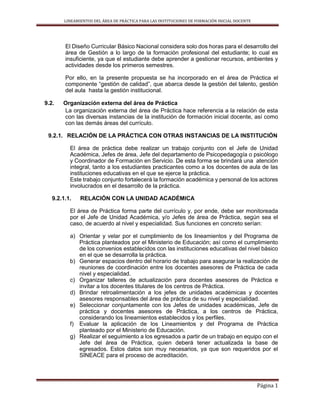 LINEAMIENTOS DEL ÁREA DE PRÁCTICA PARA LAS INSTITUCIONES DE FORMACIÓN INICIAL DOCENTE
Página 1
El Diseño Curricular Básico Nacional considera solo dos horas para el desarrollo del
área de Gestión a lo largo de la formación profesional del estudiante; lo cual es
insuficiente, ya que el estudiante debe aprender a gestionar recursos, ambientes y
actividades desde los primeros semestres.
Por ello, en la presente propuesta se ha incorporado en el área de Práctica el
componente “gestión de calidad”, que abarca desde la gestión del talento, gestión
del aula hasta la gestión institucional.
9.2. Organización externa del área de Práctica
La organización externa del área de Práctica hace referencia a la relación de esta
con las diversas instancias de la institución de formación inicial docente, así como
con las demás áreas del currículo.
9.2.1. RELACIÓN DE LA PRÁCTICA CON OTRAS INSTANCIAS DE LA INSTITUCIÓN
El área de práctica debe realizar un trabajo conjunto con el Jefe de Unidad
Académica, Jefes de área, Jefe del departamento de Psicopedagogía o psicólogo
y Coordinador de Formación en Servicio. De esta forma se brindará una atención
integral, tanto a los estudiantes practicantes como a los docentes de aula de las
instituciones educativas en el que se ejerce la práctica.
Este trabajo conjunto fortalecerá la formación académica y personal de los actores
involucrados en el desarrollo de la práctica.
9.2.1.1. RELACIÓN CON LA UNIDAD ACADÉMICA
El área de Práctica forma parte del currículo y, por ende, debe ser monitoreada
por el Jefe de Unidad Académica, y/o Jefes de área de Práctica, según sea el
caso, de acuerdo al nivel y especialidad. Sus funciones en concreto serían:
a) Orientar y velar por el cumplimiento de los lineamientos y del Programa de
Práctica planteados por el Ministerio de Educación; así como el cumplimiento
de los convenios establecidos con las instituciones educativas del nivel básico
en el que se desarrolla la práctica.
b) Generar espacios dentro del horario de trabajo para asegurar la realización de
reuniones de coordinación entre los docentes asesores de Práctica de cada
nivel y especialidad.
c) Organizar talleres de actualización para docentes asesores de Práctica e
invitar a los docentes titulares de los centros de Práctica.
d) Brindar retroalimentación a los jefes de unidades académicas y docentes
asesores responsables del área de práctica de su nivel y especialidad.
e) Seleccionar conjuntamente con los Jefes de unidades académicas, Jefe de
práctica y docentes asesores de Práctica, a los centros de Práctica,
considerando los lineamientos establecidos y los perfiles.
f) Evaluar la aplicación de los Lineamientos y del Programa de Práctica
planteado por el Ministerio de Educación.
g) Realizar el seguimiento a los egresados a partir de un trabajo en equipo con el
Jefe del área de Práctica, quien deberá tener actualizada la base de
egresados. Estos datos son muy necesarios, ya que son requeridos por el
SINEACE para el proceso de acreditación.
 