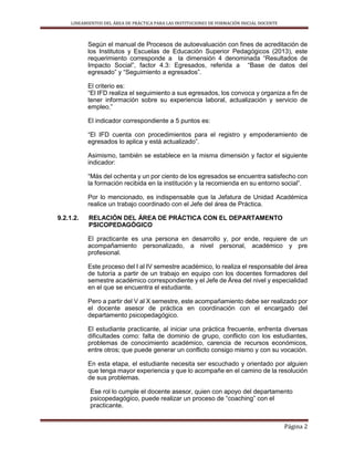LINEAMIENTOS DEL ÁREA DE PRÁCTICA PARA LAS INSTITUCIONES DE FORMACIÓN INICIAL DOCENTE
Página 2
Según el manual de Procesos de autoevaluación con fines de acreditación de
los Institutos y Escuelas de Educación Superior Pedagógicos (2013), este
requerimiento corresponde a la dimensión 4 denominada “Resultados de
Impacto Social”, factor 4.3: Egresados, referida a “Base de datos del
egresado” y “Seguimiento a egresados”.
El criterio es:
“El IFD realiza el seguimiento a sus egresados, los convoca y organiza a fin de
tener información sobre su experiencia laboral, actualización y servicio de
empleo.”
El indicador correspondiente a 5 puntos es:
“El IFD cuenta con procedimientos para el registro y empoderamiento de
egresados lo aplica y está actualizado”.
Asimismo, también se establece en la misma dimensión y factor el siguiente
indicador:
“Más del ochenta y un por ciento de los egresados se encuentra satisfecho con
la formación recibida en la institución y la recomienda en su entorno social”.
Por lo mencionado, es indispensable que la Jefatura de Unidad Académica
realice un trabajo coordinado con el Jefe del área de Práctica.
9.2.1.2. RELACIÓN DEL ÁREA DE PRÁCTICA CON EL DEPARTAMENTO
PSICOPEDAGÓGICO
El practicante es una persona en desarrollo y, por ende, requiere de un
acompañamiento personalizado, a nivel personal, académico y pre
profesional.
Este proceso del I al IV semestre académico, lo realiza el responsable del área
de tutoría a partir de un trabajo en equipo con los docentes formadores del
semestre académico correspondiente y el Jefe de Área del nivel y especialidad
en el que se encuentra el estudiante.
Pero a partir del V al X semestre, este acompañamiento debe ser realizado por
el docente asesor de práctica en coordinación con el encargado del
departamento psicopedagógico.
El estudiante practicante, al iniciar una práctica frecuente, enfrenta diversas
dificultades como: falta de dominio de grupo, conflicto con los estudiantes,
problemas de conocimiento académico, carencia de recursos económicos,
entre otros; que puede generar un conflicto consigo mismo y con su vocación.
En esta etapa, el estudiante necesita ser escuchado y orientado por alguien
que tenga mayor experiencia y que lo acompañe en el camino de la resolución
de sus problemas.
Ese rol lo cumple el docente asesor, quien con apoyo del departamento
psicopedagógico, puede realizar un proceso de “coaching” con el
practicante.
 