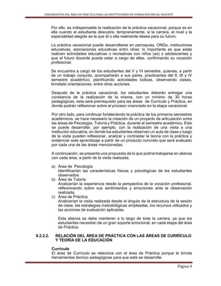 LINEAMIENTOS DEL ÁREA DE PRÁCTICA PARA LAS INSTITUCIONES DE FORMACIÓN INICIAL DOCENTE
Página 4
Por ello, es indispensable la realización de la práctica vacacional, porque es en
ella cuando el estudiante descubre, tempranamente, si la carrera, el nivel y la
especialidad elegida es la que él o ella realmente desea para su futuro.
La práctica vacacional puede desarrollarse en parroquias, ONGs, instituciones
educativas, asociaciones educativas entro otras; lo importante es que estas
realicen actividades educativas o recreativas con niños (as) o adolescentes y
que el futuro docente pueda estar a cargo de ellas, confirmando su vocación
profesional.
Se encuentra a cargo de los estudiantes del V y VI semestre, quienes, a partir
de un trabajo conjunto, acompañarán a sus pares, practicantes del II, III y IV
semestre académico, planificando actividades lúdicas, observando clases,
brindado orientaciones; entre otras acciones.
Después de la práctica vacacional, los estudiantes deberán entregar una
constancia de la realización de la misma, con un mínimo de 30 horas
pedagógicas, esta será prerrequisito para las áreas de Currículo y Práctica, en
donde podrán reflexionar sobre el proceso vivenciado en la etapa vacacional.
Por otro lado, para continuar fortaleciendo la práctica de los primeros semestres
académicos, se hace necesario la creación de un proyecto de articulación entre
las áreas de Psicología, Tutoría y Práctica, durante el semestre académico. Esto
se puede desarrollar, por ejemplo, con la realización de una visita a una
institución educativa, en donde los estudiantes observen un aula de clase y luego
de la visita pueden reflexionar, analizar y contrastar la teoría con la práctica y
evidenciar este aprendizaje a partir de un producto concreto que será evaluado
por cada una de las áreas mencionadas.
A continuación, se presenta una propuesta de lo que podría trabajarse en alianza
con cada área, a partir de la visita realizada.
a) Área de Psicología
Identificarían las características físicas y psicológicas de los estudiantes
observados.
b) Área de Tutoría
Analizarían la experiencia desde la perspectiva de la vocación profesional,
reflexionando sobre sus sentimientos y emociones ante la observación
realizada.
c) Área de Práctica
Analizarían la visita realizada desde el ángulo de la estructura de la sesión
de clase, las estrategias metodológicas empleadas, los recursos utilizados y
las acciones de evaluación aplicadas.
Esta alianza se debe mantener a lo largo de toda la carrera, ya que los
estudiantes necesitan de un gran soporte emocional, en cada etapa del área
de Práctica.
9.2.2.2. RELACIÓN DEL ÁREA DE PRÁCTICA CON LAS ÁREAS DE CURRÍCULO
Y TEORÍA DE LA EDUCACIÓN
Currículo
El área de Currículo se relaciona con el área de Práctica porque le brinda
herramientas técnico pedagógicas para que esta se desarrolle.
 