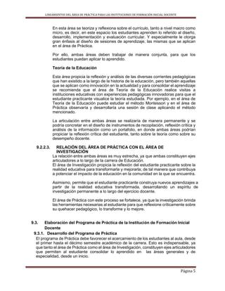 LINEAMIENTOS DEL ÁREA DE PRÁCTICA PARA LAS INSTITUCIONES DE FORMACIÓN INICIAL DOCENTE
Página 5
En esta área se teoriza y reflexiona sobre el currículo, tanto a nivel macro como
micro, es decir, en este espacio los estudiantes aprenden lo referido al diseño,
desarrollo, implementación y evaluación curricular. Y especialmente le otorga
gran énfasis al diseño de sesiones de aprendizaje, las mismas que se aplican
en el área de Práctica.
Por ello, ambas áreas deben trabajar de manera conjunta, para que los
estudiantes puedan aplicar lo aprendido.
Teoría de la Educación
Esta área propicia la reflexión y análisis de las diversas corrientes pedagógicas
que han existido a la largo de la historia de la educación, pero también aquellas
que se aplican como innovación en la actualidad y para consolidar el aprendizaje
se recomienda que el área de Teoría de la Educación realice visitas a
instituciones educativas con experiencias pedagógicas innovadoras para que el
estudiante practicante visualice la teoría estudiada. Por ejemplo, en el área de
Teoría de la Educación puede estudiar el método Montessori y en el área de
Práctica observaría y desarrollaría una sesión de clase aplicando el método
mencionado.
La articulación entre ambas áreas se realizaría de manera permanente y se
podría concretar en el diseño de instrumentos de recopilación, reflexión crítica y
análisis de la información como un portafolio, en donde ambas áreas podrían
propiciar la reflexión crítica del estudiante, tanto sobre la teoría como sobre su
desempeño docente.
9.2.2.3. RELACIÓN DEL ÁREA DE PRÁCTICA CON EL ÁREA DE
INVESTIGACIÓN
La relación entre ambas áreas es muy estrecha, ya que ambas constituyen ejes
articuladores a lo largo de la carrera de Educación.
El área de Investigación propicia la reflexión del estudiante practicante sobre la
realidad educativa para transformarla y mejorarla; de tal manera que contribuya
a potenciar el impacto de la educación en la comunidad en la que se encuentra.
Asimismo, permite que el estudiante practicante construya nuevos aprendizajes a
partir de la realidad educativa transformada, desarrollando un espíritu de
investigación permanente a lo largo del ejercicio docente.
El área de Práctica con este proceso se fortalece, ya que la investigación brinda
las herramientas necesarias al estudiante para que reflexione críticamente sobre
su quehacer pedagógico, lo transforme y lo mejore.
9.3. Elaboración del Programa de Práctica de la Institución de Formación Inicial
Docente
9.3.1. Desarrollo del Programa de Práctica
El programa de Práctica debe favorecer el acercamiento de los estudiantes al aula, desde
el primer hasta el décimo semestre académico de la carrera. Esto es indispensable, ya
que tanto el área de Práctica como el área de Investigación, constituyen ejes articuladores
que permiten al estudiante consolidar lo aprendido en las áreas generales y de
especialidad, desde un inicio.
 