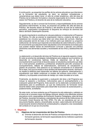 LINEAMIENTOS DEL ÁREA DE PRÁCTICA PARA LAS INSTITUCIONES DE FORMACIÓN INICIAL DOCENTE
Página 4
A continuación, se presentan los perfiles de los actores educativos que intervienen
en la formación del estudiante, es decir, se plantean competencias y
características que deben tener: el Jefe de unidad académica, Jefe del área de
Práctica de la institución formadora o docente responsable de la misma, docente
asesor de Práctica y el docente de aula de la institución educativa.
Seguidamente, se dan a conocer las funciones y responsabilidades de los actores
educativos intervinientes, es decir, se proponen los perfiles del Jefe del área de
Práctica, del docente asesor de Práctica y del docente de aula de la institución
educativa, organizados considerando el esquema de enfoque de dominios del
Marco del Buen Desempeño Docente.
Un aporte importante lo constituye la ruta para elaborar e implementar el Programa
de Práctica. En ella se precisa la organización interna y externa del área y se
establecen los vínculos que debe tener con otras áreas del currículo. Además,
esta propuesta servirá de base a los institutos para que elaboren su programa
institucional, de manera que responda a la naturaleza de cada institución y carrera.
El conocimiento que adquieren tanto estudiantes como formadores es la base para
que puedan realizar tareas de diversificación curricular y ejecutar una práctica
pertinente a las demandas sociales y necesidades de los niños y adolescentes del
país.
La elaboración y el desarrollo del área de Práctica es el siguiente aspecto a tratar.
En este se precisa las estrategias metodológicas para asegurar que la práctica se
desarrolle en condiciones óptimas. Estas se relacionan con el tipo de
acompañamiento que brinda el docente asesor al estudiante practicante que debe
ser a nivel personal, académico y profesional, empleando para ello: procesos de
acompañamiento, talleres de sistematización, seminarios de actualización y
gestión de proyectos. Esta asesoría no se realizará únicamente en el desarrollo
de la clase, sino que se amplía a otros ámbitos del desempeño docente. Asimismo,
se resalta la didáctica para desarrollar los talleres de asesoría, sistematización y
actualización que deben evidenciar el empleo del enfoque socio-crítico, crítico
reflexivo y la propuesta conectivista de trabajo con redes sociales en el aula.
Finalmente, se aborda la supervisión y evaluación del área y del Programa que
incluye la asesoría y monitoreo, instrumentos para el acompañamiento y la
evaluación global del Programa. Esta sección se ha elaborado considerando los
estándares para la acreditación, ya que las instituciones de formación inicial
docente deben estar preparadas para desarrollar el proceso de autoevaluación y,
posteriormente, acreditarse.
De este modo, se hace evidente que el Programa ha sido elaborado y validado en
el marco de un proceso mayor de diálogo nacional, abierto a los diferentes actores
educativos como: especialistas de Educación Superior Pedagógica, jefes del área
de Práctica, docentes formadores y estudiantes de práctica de las Instituciones de
Formación Inicial Docente del Perú (IFID). Por ello, se caracteriza por ser un
documento flexible, abierto y diversificable, es decir, cada institución de formación
inicial docente tendrá la libertad de contextualizarlo y adaptarlo a las necesidades
del contexto en el que se circunscribe.
1. Objetivos
1.1. Objetivos de los Lineamientos del Área De Práctica
a) Orientar el desarrollo del área de Práctica correspondiente a la etapa de la
formación general y la formación especializada de los institutos superiores
de formación docente.
 