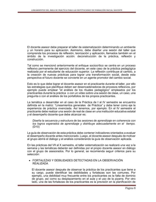 LINEAMIENTOS DEL ÁREA DE PRÁCTICA PARA LAS INSTITUCIONES DE FORMACIÓN INICIAL DOCENTE
Página 8
El docente asesor debe preparar el taller de sistematización determinando un ambiente
y un horario para su aplicación. Asimismo, debe diseñar una sesión del taller que
comprenda los procesos de reflexión, teorización y aplicación, llamados también en el
ámbito de la investigación acción: deconstrucción de la práctica, reflexión y
construcción.
Tal como se mencionó anteriormente el enfoque sociocrítico se centra en un proceso
reflexivo permanente del ejercicio del docente, en este caso de la práctica pedagógica
realizada por el estudiante de educación superior. La reflexión contribuye al cambio, a
la creación de nuevas prácticas para lograr una transformación social, desde esta
perspectiva el futuro docente se convierte en un agente promotor del cambio social.
Esto es lo que debe lograr el docente asesor en el practicante durante el taller, por ello
las estrategias que planifique deben ser desencadenadoras de procesos reflexivos, por
ejemplo puede emplear “el análisis de los rituales pedagógico” empleados por los
practicantes durante la práctica o con un video sobre una sesión de clase, un caso, una
pregunta o con el análisis de los portafolios de los propios practicantes.
La temática a desarrollar en el caso de la Práctica de I al IV semestre se encuentra
definida en la matriz: “Lineamientos generales de Práctica” y debe tener como eje la
experiencia de práctica vivenciada. Así tenemos, por ejemplo: En el IV semestre el
practicante debe realizar una sesión de real de clase en una institución educativa estatal
y el desempeño docente que debe alcanzar es:
Diseña la secuencia y estructura de las sesiones de aprendizaje en coherencia con
los logros esperados de aprendizaje y distribuye adecuadamente en el tiempo.
(D10)
La guía de observación de esta práctica debe contener indicadores orientados a evaluar
el desempeño docente antes mencionado. Luego, el docente asesor después de motivar
al grupo abrirá el diálogo y el análisis considerando la guía de observación aplicada.
En las prácticas del VII al X semestre, el taller sistematización se realizará una vez a la
semana y las temáticas deberán ser definidas por el propio docente asesor en diálogo
con el grupo de asesorados. Por lo general, se recomienda seguir criterios para su
selección:
 FORTALEZAS Y DEBILIDADES DETECTADAS EN LA OBSERVACIÓN
REALIZADA
El docente asesor después de observar la práctica de los practicantes que tiene a
su cargo, puede identificar las debilidades y fortalezas son las comunes. Por
ejemplo, una debilidad muy frecuente entre los practicantes es la falta de dominio
de grupo, así como su desplazamiento en el aula y el uso de la pizarra. Por otro
lado, una de las fortalezas de los practicantes es la previsión en la planificación de
 