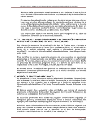 LINEAMIENTOS DEL ÁREA DE PRÁCTICA PARA LAS INSTITUCIONES DE FORMACIÓN INICIAL DOCENTE
Página 10
Asimismo, debe generarse un espacio para que el estudiante practicante registre a
modo de diario o bitácora las reflexiones de su propia práctica y la construcción de
nuevos saberes.
En resumen, la evaluación debe realizarse en dos dimensiones: interna y externa.
La primera se refiere a los aprendizajes del estudiante practicante y la segunda, a
cómo califica el practicante el desarrollo del taller y cómo podría mejorar el docente
asesor de la práctica el acompañamiento que realiza al practicante. Es decir, en
esta etapa el estudiante practicante brinda recomendaciones y sugerencias a su
docente asesor de práctica para que potencie su desempeño.
Esto implica gran apertura del docente asesor para incorporar en su labor las
sugerencias planteadas por el estudiante practicante.
D) TALLERES DE ACTUALIZACIÓN O SEMINARIOS ACTUALIZACIÓN O REFUERZO
DE LAS TEMÁTICAS PROPIAS DEL NIVEL Y ESPECIALIDAD
Los talleres y/o seminarios de actualización del área de Práctica están orientados a
reforzar a los futuros docentes en temas de su propia especialidad y/o actualizarlos en
temas de la realidad educativa, local, nacional e internacional, temas como:
acreditación, neurociencia, interculturalidad, educación inclusiva, rutas del aprendizaje,
entre otros.
Para identificar los temas se sugiere la aplicación de una encuesta a los estudiantes
practicantes, al inicio del semestre para identificar qué carencias tienen en su formación
docente. Por ejemplo, algunos grupos mencionan como carencia el dominio de diseño
de proyectos de aprendizaje, programa anual, o el dominio de algún tema de su
especialidad como análisis morfológico, inclusión, álgebra entre otros.
El docente asesor de Práctica debe planificar las temáticas que deben reforzar los
estudiantes practicantes y desarrollarlas, ya sea por él mismo o invitando a un docente
especializado en el tema.
E) GESTIÓN DE PROYECTOS ARTICULADOS
La asesoría del docente formador no se limita a la revisión de sesiones de aprendizaje,
ni a la observación en el aula; sino que también, debe orientar al estudiante practicante
con respecto a los proyectos que le asignan en la institución educativa como:
Organización del día del logro, Plan lector, Prensa Escuela, Escuela de Padres, entre
otros.
El docente asesor debe aprovechar estas actividades para reforzar al estudiante
practicante en la temática de la gestión de proyectos de innovación, fortaleciendo de
esta manera su capacidad de emprendimiento.
El estudiante practicante debe realizar los proyectos encomendados siguiendo un
enfoque de gestión y una estructura de proyecto acorde al enfoque seleccionado. Por
ejemplo: para un enfoque estratégico puede emplear la estructura del marco lógico.
Asimismo, se recomienda alentar al futuro docente en la elaboración de proyectos que
lo ayuden a plantear soluciones ante situaciones problemáticas, detectadas en el aula.
Este proyecto puede coincidir con el planteado en el área de Investigación,
cristalizándose así la articulación entre Práctica e Investigación.
 