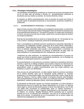 LINEAMIENTOS DEL ÁREA DE PRÁCTICA PARA LAS INSTITUCIONES DE FORMACIÓN INICIAL DOCENTE
Página 11
9.3.3. Estrategias metodológicas
Las estrategias metodológicas constituyen un conjunto de acciones orientadas hacia
un fin; en este caso se orientan a brindar un acompañamiento pertinente al
estudiante para que realice su práctica de manera eficiente y eficaz.
Al respecto se define acompañamiento como el proceso de ayuda que brinda el
docente asesor al estudiante practicante a nivel personal, vocacional, académico y
profesional.
9.3.3.1. ACOMPAÑAMIENTO PERSONAL Y VOCACIONAL
Según Crosby, Durand y Díaz (2002) en la investigación denominada: La orientación
en la Formación Docente del Instituto Pedagógico Nacional Monterrico plantean que
el acompañamiento personal es: “el proceso de ayuda a un sujeto para conocerse a
sí mismo, así como el mundo que le rodea, a partir de lo cual será capaz de resolver
sus propios problemas.”
Este tipo de acompañamiento se centra en el desarrollo del “yo”. El concepto de “yo
o de sí mismo” constituye el elemento central de la identidad personal.
Para ir consolidando la identidad personal consideramos importante desarrollar la
autoestima, las habilidades sociales, prevención de la salud mental, afectividad y
sexualidad.” Según Marcela Hayes (2005): “Toda la educación, puede concebirse
como el esfuerzo sistemático para ayudar a las generaciones a convertirse en
personas. La orientación personal se propone el desarrollo de toda clase de
potencialidades en la personalidad del niño, adolescente, joven y adulto.”
Analizando las citas anteriores, se entiende por acompañamiento al proceso de
ayuda que brinda el docente asesor al estudiante practicante, con la finalidad de
fortalecer su desempeño personal y profesional.
El acompañamiento a nivel personal, se orienta a potenciar la autoestima del futuro
docente, a partir de un diálogo empático que lo ayude a mejorar sus relaciones con
los demás. Para ello es importante desarrollar en el estudiante la capacidad de
autorreflexión sobre su propio comportamiento para que pueda potenciar sus
fortalezas y superar sus debilidades.
Este proceso de acompañamiento, se debe realizar desde los primeros semestres
de la carrera docente, para que el estudiante pueda reafirmar su vocación
profesional o re direccionarla según sus intereses personales. Está a cargo de las
áreas de Práctica y Tutoría y deben realizar un proyecto conjunto, para fortalecer
este acompañamiento a partir de una visita a una institución educativa, diagnóstico
exploratorio, análisis de episodios críticos, entre otras actividades.
El estudiante de Educación ingresa con muchas inquietudes y no tiene claridad si
efectivamente esa es la carrera que desea desempeñar en el futuro, en algunos
casos eligen la carrera de Educación porque no tienen otra alternativa y ven en ella
una salida para convertirse en profesionales, tener un ingreso económico y
colaborar con su familia. Es decir, ingresan respondiendo a una necesidad, con un
fin utilitario, sin vocación. Magally Robalinos (2010) planteaba que la vocación
docente ya no es “un llamado casi sacerdotal”, sino que se va construyendo a lo
largo de la carrera: “el estudiante se va re encantando con la carrera, según las
experiencias pedagógicas que desarrolla”.
 