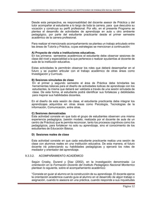 LINEAMIENTOS DEL ÁREA DE PRÁCTICA PARA LAS INSTITUCIONES DE FORMACIÓN INICIAL DOCENTE
Página 12
Desde esta perspectiva, es responsabilidad del docente asesor de Práctica y del
tutor acompañar al estudiante a lo largo de toda la carrera, para que descubra su
vocación y construya su perfil profesional. Por ello, en el presente Programa se
plantea el desarrollo de actividades de aprendizaje en aula u otro ambiente
pedagógico, por parte del estudiante practicante desde el primer semestre
académico de la carrera profesional.
Para realizar el mencionado acompañamiento se plantea un trabajo articulado entre
las áreas de Tutoría y Práctica, cuyas estrategias se mencionan a continuación:
A) Proyecto de visita a instituciones educativas.
En los primeros semestres académicos el estudiante debe observar sesiones de
clase del nivel y especialidad a la que pertenece o realizar ayudantías al docente de
aula de la institución educativa.
Estas actividades le permitirán observar los roles que deberá desempeñar en el
futuro y se pueden articular con el trabajo académico de otras áreas como
Investigación y Currículo.
B) Sesiones simuladas de clase
En el primer y segundo semestre el área de Práctica debe brindarles las
herramientas básicas para el diseño de actividades lúdicas de aprendizaje con los
estudiantes, la misma que deberá ser validada a través de una sesión simulada de
clase. De esta forma, el estudiante podrá identificar sus fortalezas y debilidades
para mejorar sus habilidades docentes.
En el diseño de esta sesión de clase, el estudiante practicante debe integrar los
aprendizajes adquiridos en otras áreas como Psicología, Tecnologías de la
información, Comunicación, entre otras.
C) Sesiones demostradas
Esta actividad consiste en que todo el grupo de estudiantes observen una misma
experiencia pedagógica, (sesión modelo, realizada por el docente de aula de un
centro de Práctica) que le permita reconocer, tanto los procesos cognitivos como los
pedagógicos, para fortalecer no solo su aprendizaje, sino el conocimiento de los
estudiantes de Educación Básica.
D) Sesiones reales de clase
Esta actividad consiste en que cada estudiante practicante realiza una sesión de
clase con alumnos reales en una institución educativa. De esta manera, el futuro
docente irá potenciando su habilidades pedagógicas y ejercerá los roles de
mediador y orientador del aprendizaje.
9.3.3.2. ACOMPAÑAMIENTO ACADÉMICO
Según Crosby, Durand y Díaz (2002), en la investigación denominada: La
orientación en la Formación Docente del Instituto Pedagógico Nacional Monterrico
plantean lo siguiente, sobre el acompañamiento académico:
“Consiste en guiar al alumno en la construcción de su aprendizaje. El docente ejerce
la orientación académica cuando guía al alumno en el desarrollo de algún trabajo o
asignación, cuando lo asesora en una práctica, cuando responde a sus inquietudes
 