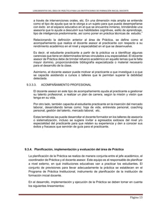 LINEAMIENTOS DEL ÁREA DE PRÁCTICA PARA LAS INSTITUCIONES DE FORMACIÓN INICIAL DOCENTE
Página 13
a través de intervenciones orales, etc. En una dimensión más amplia se entiende
como el tipo de ayuda que se le otorga a un sujeto para que pueda desempeñarse
con éxito en el espacio educativo en el que se encuentra inmerso, brindándole una
asesoría que lo ayude a descubrir sus habilidades cognitivas, estilo de aprendizaje,
tipo de inteligencia predominante, así como poner en práctica técnicas de estudio.”
Relacionando la definición anterior al área de Práctica, se define como el
acompañamiento que realiza el docente asesor al practicante con respecto a su
rendimiento académico en el nivel y especialidad en el que se desenvuelve.
Es decir, el estudiante practicante a partir de la práctica va a identificar algunas
carencias que tiene en determinados temas vinculados a su especialidad. El docente
asesor de Práctica debe de brindar refuerzo académico en aquello temas que le falta
mayor dominio, proporcionándole bibliografía especializada o material necesario
para el desarrollo de la clase.
Asimismo, el docente asesor puede motivar al practicante a que investigue o a que
se capacite asistiendo a cursos o talleres que le permitan superar la debilidad
detectada.
9.3.3.3. ACOMPAÑAMIENTO PROFESIONAL
El docente asesor en este tipo de acompañamiento ayuda al practicante a gestionar
su talento profesional, a realizar un plan de carrera, según la misión y visión que
tenga en su vida.
Por otro lado, también capacita al estudiante practicante en la inserción del mercado
laborar, desarrollando temas como: hoja de vida, entrevista personal, coaching
personal, gestión del talento, mercado laboral, etc.
Estas temáticas las puede desarrollar el docente formador en los talleres de asesoría
o sistematización, incluso se sugiere invitar a egresados exitosos del nivel y/o
especialidad del practicante para que relaten su experiencia y den a conocer sus
éxitos y fracasos que servirán de guía para el practicante.
9.3.4. Planificación, implementación y evaluación del área de Práctica
La planificación de la Práctica se realiza de manera conjunta entre el jefe académico, el
coordinador de Práctica y el docente asesor. Este equipo es el responsable de planificar
a nivel externo, en qué instituciones educativas van a practicar los estudiantes. El
conjunto de previsiones para llevar adecuadamente la práctica se establecen en el
Programa de Práctica Institucional, instrumento de planificación de la institución de
formación inicial docente.
En el desarrollo, implementación y ejecución de la Práctica se deben tomar en cuenta
los siguientes lineamientos:
 