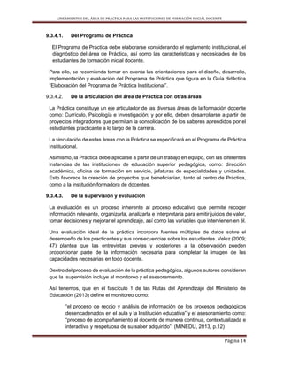 LINEAMIENTOS DEL ÁREA DE PRÁCTICA PARA LAS INSTITUCIONES DE FORMACIÓN INICIAL DOCENTE
Página 14
9.3.4.1. Del Programa de Práctica
El Programa de Práctica debe elaborarse considerando el reglamento institucional, el
diagnóstico del área de Práctica, así como las características y necesidades de los
estudiantes de formación inicial docente.
Para ello, se recomienda tomar en cuenta las orientaciones para el diseño, desarrollo,
implementación y evaluación del Programa de Práctica que figura en la Guía didáctica
“Elaboración del Programa de Práctica Institucional”.
9.3.4.2. De la articulación del área de Práctica con otras áreas
La Práctica constituye un eje articulador de las diversas áreas de la formación docente
como: Currículo, Psicología e Investigación; y por ello, deben desarrollarse a partir de
proyectos integradores que permitan la consolidación de los saberes aprendidos por el
estudiantes practicante a lo largo de la carrera.
La vinculación de estas áreas con la Práctica se especificará en el Programa de Práctica
Institucional.
Asimismo, la Práctica debe aplicarse a partir de un trabajo en equipo, con las diferentes
instancias de las instituciones de educación superior pedagógica, como: dirección
académica, oficina de formación en servicio, jefaturas de especialidades y unidades.
Esto favorece la creación de proyectos que beneficiarían, tanto al centro de Práctica,
como a la institución formadora de docentes.
9.3.4.3. De la supervisión y evaluación
La evaluación es un proceso inherente al proceso educativo que permite recoger
información relevante, organizarla, analizarla e interpretarla para emitir juicios de valor,
tomar decisiones y mejorar el aprendizaje, así como las variables que intervienen en él.
Una evaluación ideal de la práctica incorpora fuentes múltiples de datos sobre el
desempeño de los practicantes y sus consecuencias sobre los estudiantes. Veloz (2009;
47) plantea que las entrevistas previas y posteriores a la observación pueden
proporcionar parte de la información necesaria para completar la imagen de las
capacidades necesarias en todo docente.
Dentro del proceso de evaluación de la práctica pedagógica, algunos autores consideran
que la supervisión incluye al monitoreo y el asesoramiento.
Así tenemos, que en el fascículo 1 de las Rutas del Aprendizaje del Ministerio de
Educación (2013) define el monitoreo como:
“el proceso de recojo y análisis de información de los procesos pedagógicos
desencadenados en el aula y la Institución educativa” y el asesoramiento como:
“proceso de acompañamiento al docente de manera continua, contextualizada e
interactiva y respetuosa de su saber adquirido”. (MINEDU, 2013, p.12)
 