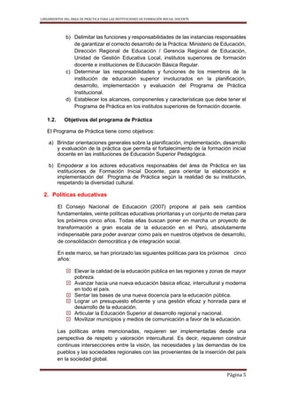LINEAMIENTOS DEL ÁREA DE PRÁCTICA PARA LAS INSTITUCIONES DE FORMACIÓN INICIAL DOCENTE
Página 5
b) Delimitar las funciones y responsabilidades de las instancias responsables
de garantizar el correcto desarrollo de la Práctica: Ministerio de Educación,
Dirección Regional de Educación / Gerencia Regional de Educación,
Unidad de Gestión Educativa Local, institutos superiores de formación
docente e instituciones de Educación Básica Regular.
c) Determinar las responsabilidades y funciones de los miembros de la
institución de educación superior involucrados en la planificación,
desarrollo, implementación y evaluación del Programa de Práctica
Institucional.
d) Establecer los alcances, componentes y características que debe tener el
Programa de Práctica en los institutos superiores de formación docente.
1.2. Objetivos del programa de Práctica
El Programa de Práctica tiene como objetivos:
a) Brindar orientaciones generales sobre la planificación, implementación, desarrollo
y evaluación de la práctica que permita el fortalecimiento de la formación inicial
docente en las instituciones de Educación Superior Pedagógica.
b) Empoderar a los actores educativos responsables del área de Práctica en las
instituciones de Formación Inicial Docente, para orientar la elaboración e
implementación del Programa de Práctica según la realidad de su institución,
respetando la diversidad cultural.
2. Políticas educativas
El Consejo Nacional de Educación (2007) propone al país seis cambios
fundamentales, veinte políticas educativas prioritarias y un conjunto de metas para
los próximos cinco años. Todas ellas buscan poner en marcha un proyecto de
transformación a gran escala de la educación en el Perú, absolutamente
indispensable para poder avanzar como país en nuestros objetivos de desarrollo,
de consolidación democrática y de integración social.
En este marco, se han priorizado las siguientes políticas para los próximos cinco
años:
 Elevar la calidad de la educación pública en las regiones y zonas de mayor
pobreza.
 Avanzar hacia una nueva educación básica eficaz, intercultural y moderna
en todo el país.
 Sentar las bases de una nueva docencia para la educación pública.
 Lograr un presupuesto eficiente y una gestión eficaz y honrada para el
desarrollo de la educación.
 Articular la Educación Superior al desarrollo regional y nacional.
 Movilizar municipios y medios de comunicación a favor de la educación.
Las políticas antes mencionadas, requieren ser implementadas desde una
perspectiva de respeto y valoración intercultural. Es decir, requieren construir
continuas intersecciones entre la visión, las necesidades y las demandas de los
pueblos y las sociedades regionales con las provenientes de la inserción del país
en la sociedad global.
 