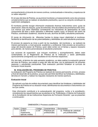 LINEAMIENTOS DEL ÁREA DE PRÁCTICA PARA LAS INSTITUCIONES DE FORMACIÓN INICIAL DOCENTE
Página 16
acompañamiento al docente de manera continua, contextualizada e interactiva y respetuosa de
su saber adquirido”.
En el caso del área de Práctica, se asumirá el monitoreo y el asesoramiento como dos procesos
complementarios que se realizan al estudiante practicante y que en su conjunto constituyen la
supervisión pedagógica.
El monitoreo permite recoger información empleando diversos instrumentos como: guías de
observación, listas de chequeo, guías de entrevista, ficha de análisis documentarios entre otros.
Los mismos que serán diseñados considerando los indicadores de desempeños de cada
componente del área y serán aplicados a diferentes sujetos como: el Director del centro de
Práctica, coordinador académico, docente de aula, alumnos de EBR y estudiante practicante.
El recojo de información de diferentes fuentes le otorga mayor objetividad al monitoreo,
facilitando la identificación de las potencialidades y debilidades de cada estudiante practicante.
El proceso de asesoría se inicia a partir de los resultados del monitoreo y se realizará de
manera permanente, a nivel personal, académico y profesional. Este proceso se encuentra a
cargo del docente asesor de Práctica, quien debe contar con el tiempo y espacio necesario
para atender, de manera personalizada al estudiante practicante.
Las acciones de supervisión, que incluyen monitoreo y acompañamiento, deben estar
contempladas en el Reglamento de Práctica de la institución y serán planificadas
oportunamente consignando sus resultados en los informes respectivos.
Por otro lado, al término de cada semestre académico, se debe realizar la evaluación general
del área de Práctica, que estará a cargo del Jefe del área, con la participación de docentes
asesores y estudiantes practicantes. Esta evaluación permitirá fortalecer el currículo de
formación inicial docente.
B) EVALUACIÓN DEL PROGRAMA DE PRÁCTICA
La evaluación del Programa de Práctica se realizará de manera permanente, al inicio, proceso
y final del desarrollo de la práctica, ya que esto permitirá identificar las fortalezas y debilidades,
del área en mención y realizar los reajustes necesarios de manera oportuna.
Evaluación Inicial
Se aplicará una lista de análisis documentario para identificar las fortalezas y debilidades del
Programa de Práctica en su situación inicial, identificando los documentos e instrumentos con
los que cuenta.
Esta información contribuirá a la autoevaluación del programa, rumbo a la acreditación,
considerando los requerimientos que se plantea en los “Estándares y Criterios de Evaluación
de la Acreditación de las Instituciones Superiores de Formación Docente”, que se presentan
a continuación:
DIMENSIÓN 2: Procesos académicos
Factor Criterio Código Característica Documentos
El IFD
implementa,
ejecuta, evalúa,
2.3.6 Prácticas pre
profesionales
a) Políticas de prácticas
pre profesionales.
 