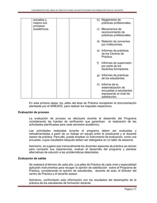 LINEAMIENTOS DEL ÁREA DE PRÁCTICA PARA LAS INSTITUCIONES DE FORMACIÓN INICIAL DOCENTE
Página 17
actualiza y
mejora sus
procesos
académicos.
b) Reglamento de
prácticas profesionales.
c) Mecanismos de
reconocimiento de
prácticas profesionales.
d) Relación de convenios
por instituciones.
e) Informes de prácticas
de los Centros de
Práctica.
f) Informes de supervisión
por parte de los
docentes formadores.
g) Informes de prácticas
de los estudiantes.
h) Informe de la
sistematización de
encuestas a estudiantes
expresando el nivel de
satisfacción.
En esta primera etapa, los Jefes del área de Práctica recopilarán la documentación
planteada por el SINEACE, para realizar los reajustes respectivos.
Evaluación de proceso
La evaluación de proceso se efectuará durante el desarrollo del Programa
considerando las fuentes de verificación que garanticen la realización de las
actividades planificadas para cada semestre académico.
Las actividades realizadas durante el programa deben ser evaluadas y
retroalimentadas a partir de un trabajo en equipo entre el practicante y el docente
asesor de práctica. Para ello, puede emplear un instrumento de evaluación, como una
encuesta, cuyos resultados después deben ser dialogados en un taller de asesoría.
Asimismo, se sugiere que mensualmente los docentes asesores de práctica se reúnan
para compartir sus experiencias, evaluar el desarrollo del programa y plantear
alternativas de solución a las problemáticas detectadas.
Evaluación de salida
Se realizará al término de cada año. Los jefes de Práctica de cada nivel y especialidad
aplicarán instrumentos para recoger la opinión de satisfacción sobre el Programa de
Práctica, considerando la opinión de estudiantes, docente de aula, el Director del
centro de Práctica y el docente asesor.
Asimismo, confrontarán esta información con los resultados del desempeño de la
práctica de los estudiantes de formación docente.
 