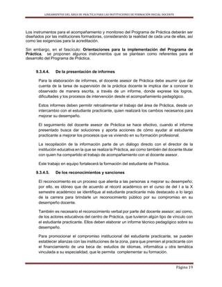 LINEAMIENTOS DEL ÁREA DE PRÁCTICA PARA LAS INSTITUCIONES DE FORMACIÓN INICIAL DOCENTE
Página 19
Los instrumentos para el acompañamiento y monitoreo del Programa de Práctica deberán ser
diseñados por las instituciones formadoras, considerando la realidad de cada una de ellas, así
como las exigencias para la acreditación.
Sin embargo, en el fascículo: Orientaciones para la implementación del Programa de
Práctica, se proponen algunos instrumentos que se plantean como referentes para el
desarrollo del Programa de Práctica.
9.3.4.4. De la presentación de informes
Para la elaboración de informes, el docente asesor de Práctica debe asumir que dar
cuenta de la tarea de supervisión de la práctica docente le implica dar a conocer lo
observado de manera escrita, a través de un informe, donde exprese los logros,
dificultades y los procesos de intervención desde el acompañamiento pedagógico.
Estos informes deben permitir retroalimentar el trabajo del área de Práctica, desde un
intercambio con el estudiante practicante, quien realizará los cambios necesarios para
mejorar su desempeño.
El seguimiento del docente asesor de Práctica se hace efectivo, cuando el informe
presentado busca dar soluciones y aporta acciones de cómo ayudar al estudiante
practicante a mejorar los procesos que va viviendo en su formación profesional.
La recopilación de la información parte de un diálogo directo con el director de la
institución educativa en la que se realiza la Práctica, así como también del docente titular
con quien ha compartido el trabajo de acompañamiento con el docente asesor.
Este trabajo en equipo fortalecerá la formación del estudiante de Práctica.
9.3.4.5. De los reconocimientos y sanciones
El reconocimiento es un proceso que alienta a las personas a mejorar su desempeño;
por ello, es idóneo que de acuerdo al récord académico en el curso de del I a la X
semestre académico se identifique al estudiante practicante más destacado a lo largo
de la carrera para brindarle un reconocimiento público por su compromiso en su
desempeño docente.
También es necesario el reconocimiento verbal por parte del docente asesor; así como,
de los actores educativos del centro de Práctica, que tuvieron algún tipo de vínculo con
el estudiante practicante. Ellos deben elaborar un informe técnico pedagógico sobre su
desempeño.
Para promocionar el compromiso institucional del estudiante practicante, se pueden
establecer alianzas con las instituciones de la zona, para que premien al practicante con
el financiamiento de una beca de: estudios de idiomas, informática u otra temática
vinculada a su especialidad, que le permita complementar su formación.
 