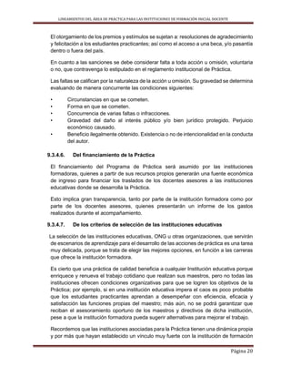 LINEAMIENTOS DEL ÁREA DE PRÁCTICA PARA LAS INSTITUCIONES DE FORMACIÓN INICIAL DOCENTE
Página 20
El otorgamiento de los premios y estímulos se sujetan a: resoluciones de agradecimiento
y felicitación a los estudiantes practicantes; así como el acceso a una beca, y/o pasantía
dentro o fuera del país.
En cuanto a las sanciones se debe considerar falta a toda acción u omisión, voluntaria
o no, que contravenga lo estipulado en el reglamento institucional de Práctica.
Las faltas se califican por la naturaleza de la acción u omisión. Su gravedad se determina
evaluando de manera concurrente las condiciones siguientes:
• Circunstancias en que se cometen.
• Forma en que se cometen.
• Concurrencia de varias faltas o infracciones.
• Gravedad del daño al interés público y/o bien jurídico protegido. Perjuicio
económico causado.
• Beneficio ilegalmente obtenido. Existencia o no de intencionalidad en la conducta
del autor.
9.3.4.6. Del financiamiento de la Práctica
El financiamiento del Programa de Práctica será asumido por las instituciones
formadoras, quienes a partir de sus recursos propios generarán una fuente económica
de ingreso para financiar los traslados de los docentes asesores a las instituciones
educativas donde se desarrolla la Práctica.
Esto implica gran transparencia, tanto por parte de la institución formadora como por
parte de los docentes asesores, quienes presentarán un informe de los gastos
realizados durante el acompañamiento.
9.3.4.7. De los criterios de selección de las instituciones educativas
La selección de las instituciones educativas, ONG u otras organizaciones, que servirán
de escenarios de aprendizaje para el desarrollo de las acciones de práctica es una tarea
muy delicada, porque se trata de elegir las mejores opciones, en función a las carreras
que ofrece la institución formadora.
Es cierto que una práctica de calidad beneficia a cualquier Institución educativa porque
enriquece y renueva el trabajo cotidiano que realizan sus maestros, pero no todas las
instituciones ofrecen condiciones organizativas para que se logren los objetivos de la
Práctica; por ejemplo, si en una institución educativa impera el caos es poco probable
que los estudiantes practicantes aprendan a desempeñar con eficiencia, eficacia y
satisfacción las funciones propias del maestro; más aún, no se podrá garantizar que
reciban el asesoramiento oportuno de los maestros y directivos de dicha institución,
pese a que la institución formadora pueda sugerir alternativas para mejorar el trabajo.
Recordemos que las instituciones asociadas para la Práctica tienen una dinámica propia
y por más que hayan establecido un vínculo muy fuerte con la institución de formación
 