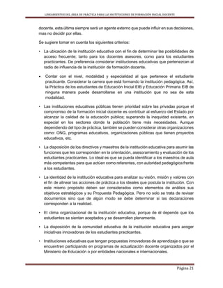 LINEAMIENTOS DEL ÁREA DE PRÁCTICA PARA LAS INSTITUCIONES DE FORMACIÓN INICIAL DOCENTE
Página 21
docente, esta última siempre será un agente externo que puede influir en sus decisiones,
mas no decidir por ellas.
Se sugiere tomar en cuenta los siguientes criterios:
• La ubicación de la institución educativa con el fin de determinar las posibilidades de
acceso frecuente; tanto para los docentes asesores, como para los estudiantes
practicantes. De preferencia considerar instituciones educativas que pertenezcan al
radio de influencia de la institución de formación docente.
 Contar con el nivel, modalidad y especialidad al que pertenece el estudiante
practicante. Considerar la carrera que está formando la institución pedagógica. Así,
la Práctica de los estudiantes de Educación Inicial EIB y Educación Primaria EIB de
ninguna manera puede desarrollarse en una institución que no sea de esta
modalidad.
• Las instituciones educativas públicas tienen prioridad sobre las privadas porque el
compromiso de la formación inicial docente es contribuir al esfuerzo del Estado por
alcanzar la calidad de la educación pública; superando la inequidad existente, en
especial en los sectores donde la población tiene más necesidades. Aunque
dependiendo del tipo de práctica, también se pueden considerar otras organizaciones
como: ONG, programas educativos, organizaciones públicas que tienen proyectos
educativos, etc.
• La disposición de los directivos y maestros de la institución educativa para asumir las
funciones que les corresponden en la orientación, asesoramiento y evaluación de los
estudiantes practicantes. Lo ideal es que se pueda identificar a los maestros de aula
más competentes para que actúen como referentes, con autoridad pedagógica frente
a los estudiantes.
• La identidad de la institución educativa para analizar su visión, misión y valores con
el fin de alinear las acciones de práctica a los ideales que postula la institución. Con
este mismo propósito deben ser considerados como elementos de análisis sus
objetivos estratégicos y su Propuesta Pedagógica. Pero no solo se trata de revisar
documentos sino que de algún modo se debe determinar si las declaraciones
corresponden a la realidad.
• El clima organizacional de la institución educativa, porque de él depende que los
estudiantes se sientan aceptados y se desarrollen plenamente.
• La disposición de la comunidad educativa de la institución educativa para acoger
iniciativas innovadoras de los estudiantes practicantes.
• Instituciones educativas que tengan propuestas innovadoras de aprendizaje o que se
encuentren participando en programas de actualización docente organizados por el
Ministerio de Educación o por entidades nacionales e internacionales.
 