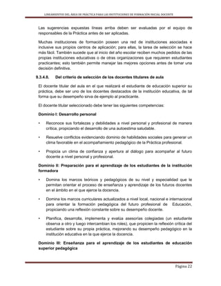 LINEAMIENTOS DEL ÁREA DE PRÁCTICA PARA LAS INSTITUCIONES DE FORMACIÓN INICIAL DOCENTE
Página 22
Las sugerencias expuestas líneas arriba deben ser evaluadas por el equipo de
responsables de la Práctica antes de ser aplicadas.
Muchas instituciones de formación poseen una red de instituciones asociadas e
inclusive sus propios centros de aplicación; para ellas, la tarea de selección se hace
más fácil. También sucede que al inicio del año escolar reciben muchos pedidos de las
propias instituciones educativas o de otras organizaciones que requieren estudiantes
practicantes; esto también permite manejar las mejores opciones antes de tomar una
decisión definitiva.
9.3.4.8. Del criterio de selección de los docentes titulares de aula
El docente titular del aula en el que realizará el estudiante de educación superior su
práctica, debe ser uno de los docentes destacados de la institución educativa, de tal
forma que su desempeño sirva de ejemplo al practicante.
El docente titular seleccionado debe tener las siguientes competencias:
Dominio I: Desarrollo personal
• Reconoce sus fortalezas y debilidades a nivel personal y profesional de manera
crítica, propiciando el desarrollo de una autoestima saludable.
• Resuelve conflictos evidenciando dominio de habilidades sociales para generar un
clima favorable en el acompañamiento pedagógico de la Práctica profesional.
• Propicia un clima de confianza y apertura al diálogo para acompañar al futuro
docente a nivel personal y profesional.
Dominio II: Preparación para el aprendizaje de los estudiantes de la institución
formadora
• Domina los marcos teóricos y pedagógicos de su nivel y especialidad que le
permitan orientar el proceso de enseñanza y aprendizaje de los futuros docentes
en el ámbito en el que ejerce la docencia.
• Domina los marcos curriculares actualizados a nivel local, nacional e internacional
para orientar la formación pedagógica del futuro profesional de Educación,
propiciando una reflexión constante sobre su desempeño docente.
• Planifica, desarrolla, implementa y evalúa asesorías colegiadas (un estudiante
observa a otro y luego intercambian los roles), que propicien la reflexión crítica del
estudiante sobre su propia práctica, mejorando su desempeño pedagógico en la
institución educativa en la que ejerce la docencia.
Dominio III: Enseñanza para el aprendizaje de los estudiantes de educación
superior pedagógica
 