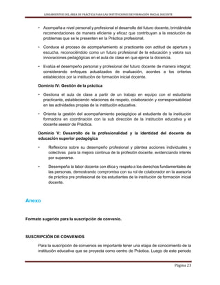 LINEAMIENTOS DEL ÁREA DE PRÁCTICA PARA LAS INSTITUCIONES DE FORMACIÓN INICIAL DOCENTE
Página 23
• Acompaña a nivel personal y profesional el desarrollo del futuro docente, brindándole
recomendaciones de manera eficiente y eficaz que contribuyan a la resolución de
problemas que se le presenten en la Práctica profesional.
• Conduce el proceso de acompañamiento al practicante con actitud de apertura y
escucha, reconociéndolo como un futuro profesional de la educación y valora sus
innovaciones pedagógicas en el aula de clase en que ejerce la docencia.
• Evalúa el desempeño personal y profesional del futuro docente de manera integral;
considerando enfoques actualizados de evaluación, acordes a los criterios
establecidos por la institución de formación inicial docente.
Dominio IV: Gestión de la práctica
• Gestiona el aula de clase a partir de un trabajo en equipo con el estudiante
practicante, estableciendo relaciones de respeto, colaboración y corresponsabilidad
en las actividades propias de la institución educativa.
• Orienta la gestión del acompañamiento pedagógico al estudiante de la institución
formadora en coordinación con la sub dirección de la institución educativa y el
docente asesor de Práctica.
Dominio V: Desarrollo de la profesionalidad y la identidad del docente de
educación superior pedagógica
• Reflexiona sobre su desempeño profesional y plantea acciones individuales y
colectivas para la mejora continua de la profesión docente, evidenciando interés
por superarse.
• Desempeña la labor docente con ética y respeto a los derechos fundamentales de
las personas, demostrando compromiso con su rol de colaborador en la asesoría
de práctica pre profesional de los estudiantes de la institución de formación inicial
docente.
Anexo
Formato sugerido para la suscripción de convenio.
SUSCRIPCIÓN DE CONVENIOS
Para la suscripción de convenios es importante tener una etapa de conocimiento de la
institución educativa que se proyecta como centro de Práctica. Luego de este periodo
 