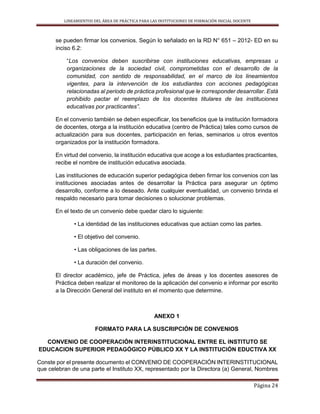LINEAMIENTOS DEL ÁREA DE PRÁCTICA PARA LAS INSTITUCIONES DE FORMACIÓN INICIAL DOCENTE
Página 24
se pueden firmar los convenios. Según lo señalado en la RD N° 651 – 2012- ED en su
inciso 6.2:
“Los convenios deben suscribirse con instituciones educativas, empresas u
organizaciones de la sociedad civil, comprometidas con el desarrollo de la
comunidad, con sentido de responsabilidad, en el marco de los lineamientos
vigentes, para la intervención de los estudiantes con acciones pedagógicas
relacionadas al periodo de práctica profesional que le corresponder desarrollar. Está
prohibido pactar el reemplazo de los docentes titulares de las instituciones
educativas por practicantes”.
En el convenio también se deben especificar, los beneficios que la institución formadora
de docentes, otorga a la institución educativa (centro de Práctica) tales como cursos de
actualización para sus docentes, participación en ferias, seminarios u otros eventos
organizados por la institución formadora.
En virtud del convenio, la institución educativa que acoge a los estudiantes practicantes,
recibe el nombre de institución educativa asociada.
Las instituciones de educación superior pedagógica deben firmar los convenios con las
instituciones asociadas antes de desarrollar la Práctica para asegurar un óptimo
desarrollo, conforme a lo deseado. Ante cualquier eventualidad, un convenio brinda el
respaldo necesario para tomar decisiones o solucionar problemas.
En el texto de un convenio debe quedar claro lo siguiente:
• La identidad de las instituciones educativas que actúan como las partes.
• El objetivo del convenio.
• Las obligaciones de las partes.
• La duración del convenio.
El director académico, jefe de Práctica, jefes de áreas y los docentes asesores de
Práctica deben realizar el monitoreo de la aplicación del convenio e informar por escrito
a la Dirección General del instituto en el momento que determine.
ANEXO 1
FORMATO PARA LA SUSCRIPCIÓN DE CONVENIOS
CONVENIO DE COOPERACIÓN INTERINSTITUCIONAL ENTRE EL INSTITUTO SE
EDUCACION SUPERIOR PEDAGÓGICO PÚBLICO XX Y LA INSTITUCIÓN EDUCTIVA XX
Conste por el presente documento el CONVENIO DE COOPERACIÓN INTERINSTITUCIONAL
que celebran de una parte el Instituto XX, representado por la Directora (a) General, Nombres
 