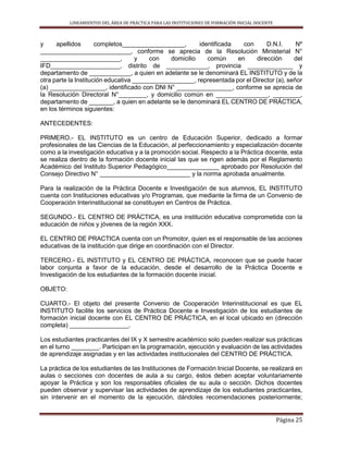 LINEAMIENTOS DEL ÁREA DE PRÁCTICA PARA LAS INSTITUCIONES DE FORMACIÓN INICIAL DOCENTE
Página 25
y apellidos completos__________________, identificada con D.N.I. Nº
__________________________, conforme se aprecia de la Resolución Ministerial N°
_______________________, y con domicilio común en dirección del
IFD____________________, distrito de ____________, provincia _____________ y
departamento de ____________, a quien en adelante se le denominará EL INSTITUTO y de la
otra parte la Institución educativa __________________, representada por el Director (a), señor
(a) ________________, identificado con DNI N° ________________, conforme se aprecia de
la Resolución Directoral N°________, y domicilio común en _______________, ________,
departamento de _______, a quien en adelante se le denominará EL CENTRO DE PRÁCTICA,
en los términos siguientes:
ANTECEDENTES:
PRIMERO.- EL INSTITUTO es un centro de Educación Superior, dedicado a formar
profesionales de las Ciencias de la Educación, al perfeccionamiento y especialización docente
como a la investigación educativa y a la promoción social. Respecto a la Práctica docente, esta
se realiza dentro de la formación docente inicial las que se rigen además por el Reglamento
Académico del Instituto Superior Pedagógico_______________ aprobado por Resolución del
Consejo Directivo N° __________________________ y la norma aprobada anualmente.
Para la realización de la Práctica Docente e Investigación de sus alumnos, EL INSTITUTO
cuenta con Instituciones educativas y/o Programas, que mediante la firma de un Convenio de
Cooperación Interinstitucional se constituyen en Centros de Práctica.
SEGUNDO.- EL CENTRO DE PRÁCTICA, es una institución educativa comprometida con la
educación de niños y jóvenes de la región XXX.
EL CENTRO DE PRACTICA cuenta con un Promotor, quien es el responsable de las acciones
educativas de la institución que dirige en coordinación con el Director.
TERCERO.- EL INSTITUTO y EL CENTRO DE PRÁCTICA, reconocen que se puede hacer
labor conjunta a favor de la educación, desde el desarrollo de la Práctica Docente e
Investigación de los estudiantes de la formación docente inicial.
OBJETO:
CUARTO.- El objeto del presente Convenio de Cooperación Interinstitucional es que EL
INSTITUTO facilite los servicios de Práctica Docente e Investigación de los estudiantes de
formación inicial docente con EL CENTRO DE PRÁCTICA, en el local ubicado en (dirección
completa) _________________.
Los estudiantes practicantes del IX y X semestre académico solo pueden realizar sus prácticas
en el turno ________. Participan en la programación, ejecución y evaluación de las actividades
de aprendizaje asignadas y en las actividades institucionales del CENTRO DE PRÁCTICA.
La práctica de los estudiantes de las Instituciones de Formación Inicial Docente, se realizará en
aulas o secciones con docentes de aula a su cargo, éstos deben aceptar voluntariamente
apoyar la Práctica y son los responsables oficiales de su aula o sección. Dichos docentes
pueden observar y supervisar las actividades de aprendizaje de los estudiantes practicantes,
sin intervenir en el momento de la ejecución, dándoles recomendaciones posteriormente;
 