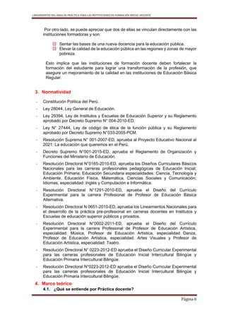 LINEAMIENTOS DEL ÁREA DE PRÁCTICA PARA LAS INSTITUCIONES DE FORMACIÓN INICIAL DOCENTE
Página 6
Por otro lado, se puede apreciar que dos de ellas se vinculan directamente con las
instituciones formadoras y son:
 Sentar las bases de una nueva docencia para la educación pública.
 Elevar la calidad de la educación pública en las regiones y zonas de mayor
pobreza.
Esto implica que las instituciones de formación docente deben fortalecer la
formación del estudiante para lograr una transformación de la profesión, que
asegure un mejoramiento de la calidad en las instituciones de Educación Básica
Regular.
3. Normatividad
- Constitución Política del Perú.
- Ley 28044, Ley General de Educación.
- Ley 29394, Ley de Institutos y Escuelas de Educación Superior y su Reglamento
aprobado por Decreto Supremo N° 004-2010-ED.
- Ley N° 27444, Ley de código de ética de la función pública y su Reglamento
aprobado por Decreto Supremo N°033-2005-PCM.
- Resolución Suprema N° 001-2007-ED, aprueba al Proyecto Educativo Nacional al
2021: La educación que queremos en el Perú.
- Decreto Supremo N°001-2015-ED, aprueba el Reglamento de Organización y
Funciones del Ministerio de Educación.
- Resolución Directoral N°0165-2010-ED, aprueba los Diseños Curriculares Básicos
Nacionales para las carreras profesionales pedagógicas de Educación Inicial;
Educación Primaria; Educación Secundaria especialidades: Ciencia, Tecnología y
Ambiente, Educación Física, Matemática, Ciencias Sociales y Comunicación;
Idiomas, especialidad: Inglés y Computación e Informática.
- Resolución Directoral N°1291-2010-ED, aprueba el Diseño del Currículo
Experimental para la carrera Profesional de Profesor de Educación Básica
Alternativa.
- Resolución Directoral N 0651-2010-ED, aprueba los Lineamientos Nacionales para
el desarrollo de la práctica pre-profesional en carreras docentes en Institutos y
Escuelas de educación superior públicos y privados.
- Resolución Directoral N°0002-2011-ED, aprueba el Diseño del Currículo
Experimental para la carrera Profesional de Profesor de Educación Artística,
especialidad: Música, Profesor de Educación Artística, especialidad Danza,
Profesor de Educación Artística, especialidad: Artes Visuales y Profesor de
Educación Artística, especialidad: Teatro.
- Resolución Directoral N° 0223-2012-ED aprueba el Diseño Curricular Experimental
para las carreras profesionales de Educación Inicial Intercultural Bilingüe y
Educación Primaria Intercultural Bilingüe.
- Resolución Directoral N°0223-2012-ED aprueba el Diseño Curricular Experimental
para las carreras profesionales de Educación Inicial Intercultural Bilingüe y
Educación Primaria Intercultural Bilingüe.
4. Marco teórico
4.1. ¿Qué se entiende por Práctica docente?
 