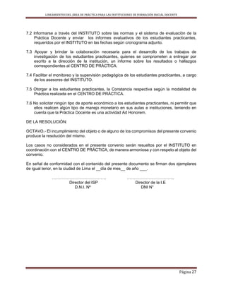 LINEAMIENTOS DEL ÁREA DE PRÁCTICA PARA LAS INSTITUCIONES DE FORMACIÓN INICIAL DOCENTE
Página 27
7.2 Informarse a través del INSTITUTO sobre las normas y el sistema de evaluación de la
Práctica Docente y enviar los informes evaluativos de los estudiantes practicantes,
requeridos por el INSTITUTO en las fechas según cronograma adjunto.
7.3 Apoyar y brindar la colaboración necesaria para el desarrollo de los trabajos de
investigación de los estudiantes practicantes, quienes se comprometen a entregar por
escrito a la dirección de la institución, un informe sobre los resultados o hallazgos
correspondientes al CENTRO DE PRÁCTICA.
7.4 Facilitar el monitoreo y la supervisión pedagógica de los estudiantes practicantes, a cargo
de los asesores del INSTITUTO.
7.5 Otorgar a los estudiantes practicantes, la Constancia respectiva según la modalidad de
Práctica realizada en el CENTRO DE PRÁCTICA.
7.6 No solicitar ningún tipo de aporte económico a los estudiantes practicantes, ni permitir que
ellos realicen algún tipo de manejo monetario en sus aulas e instituciones, teniendo en
cuenta que la Práctica Docente es una actividad Ad Honorem.
DE LA RESOLUCIÓN:
OCTAVO.- El incumplimiento del objeto o de alguno de los compromisos del presente convenio
produce la resolución del mismo.
Los casos no considerados en el presente convenio serán resueltos por el INSTITUTO en
coordinación con el CENTRO DE PRÁCTICA, de manera armoniosa y con respeto al objeto del
convenio.
En señal de conformidad con el contenido del presente documento se firman dos ejemplares
de igual tenor, en la ciudad de Lima el __día de mes__ de año ___.
…………………………………. ……………………………..
Director del ISP Director de la I.E
D.N.I. Nº DNI N°
 