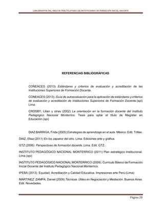 LINEAMIENTOS DEL ÁREA DE PRÁCTICA PARA LAS INSTITUCIONES DE FORMACIÓN INICIAL DOCENTE
Página 28
REFERENCIAS BIBLIOGRÁFICAS
CONEACES (2013) Estándares y criterios de evaluación y acreditación de las
Instituciones Superiores de Formación Docente.
CONEACES (2013). Guía de autoevaluación para la aplicación de estándares y criterios
de evaluación y acreditación de Instituciones Superiores de Formación Docente.(spi)
Lima.
CROSBY, Lilian y otras (2002) La orientación en la formación docente del Instituto
Pedagógico Nacional Monterrico. Tesis para optar el título de Magíster en
Educación.(spi)
DIAZ BARRIGA, Frida (2005) Estrategias de aprendizaje en el aula. México: Edit. Trillas.
DIAZ, Elisa (2011) En los zapatos del otro. Lima: Ediciones arte y gráfica.
GTZ (2006) Perspectivas de formación docente. Lima: Edit. GTZ.
INSTITUTO PEDAGÓGICO NACIONAL MONTERRICO (2011) Plan estratégico Institucional.
Lima (spi)
INSTITUTO PEDAGÓGICO NACIONAL MONTERRICO (2009). Currículo Básico de Formación
Inicial Docente del Instituto Pedagógico Nacional Monterrico.
IPEBA (2013) Equidad, Acreditación y Calidad Educativa. Impresiones arte Perú (Lima)
MARTINEZ ZAMPA, Daniel (2009) Técnicas Útiles en Negociación y Mediación. Buenos Aires:
Edit. Novedades.
 