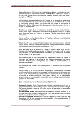 LINEAMIENTOS DEL ÁREA DE PRÁCTICA PARA LAS INSTITUCIONES DE FORMACIÓN INICIAL DOCENTE
Página 7
La práctica es, en sí misma, un proceso de aprendizaje, permite que el futuro
docente consolide y desarrolle saberes producto de la experiencia propia, en
la que pone en juego sus competencias para los diversos roles que deberá
cumplir en el futuro.
Sin embargo, el desarrollo del área de Práctica se ha circunscrito únicamente
a la institución educativa y al aula, asumiendo que el rol del docente se limita
a desarrollar de una sesión de aprendizaje, en donde el estudiante de
Educación Básica debe desarrollar diversas competencias, según el nivel en
el que se desenvuelve.
Desde esta perspectiva, el practicante aprende a aplicar instrumentos o
instructivos, como un esquema de clase que debe ejecutar en su totalidad
para desempeñarse con éxito en el área de Práctica, dejando de lado la
innovación.
Así lo confirma el diagnóstico al área de Práctica, realizado por el Ministerio
de Educación en el 2013:
“ El practicante en el área de Práctica no tiene oportunidades para ir más allá
de los niveles mínimos, debido a que muchas veces no se propician espacios
de innovación, experimentación, investigación, etc.”
Esto evidencia que se asume un concepto de educación muy limitado.
Actualmente, la educación ya no solo se circunscribe al aula y a la formación
de personas, sino a la formación de ciudadanos que cumplan el rol de ser
transformadores de la sociedad.
Recordemos que el aula constituye una pequeña sociedad, en donde se
ejercitan los deberes y derechos de los futuros ciudadanos, así como,
actitudes interculturales e incluyentes, que permitan la consolidación de un
espacio democrático.
Así tenemos que Amartya Sen (2004) define la educación de la siguiente
manera:
La educación es un proceso personal, sociocultural y permanente, orientado
a la formación integral de las personas y al perfeccionamiento de la sociedad.
Como tal, la educación es concebida como un instrumento de desarrollo que
contribuye al fortalecimiento de capacidades básicas y a la socialización
preparando a las personas para que puedan asumir roles y responsabilidades
propios de la sociedad.
Esta educación puede ser formal, no formal e informal:
- Educación formal. Es la educación estructurada institucionalmente, con un
programa de estudio planificado y dirigido al reconocimiento formal del logro
de ciertos objetivos (créditos, diplomas, grados académicos o capacitación
profesional).
- Educación no formal. Educación estructurada cuya finalidad esencial no es
la obtención de un reconocimiento oficial, pero puede tener reconocimiento
académico en determinadas condiciones.
- Educación informal. Proceso educativo no organizado que transcurre a lo
largo de la vida de una persona, proveniente de las influencias educativas de
la vida diaria y medio ambiente.
 