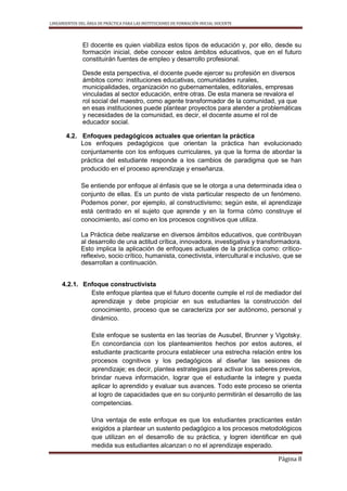 LINEAMIENTOS DEL ÁREA DE PRÁCTICA PARA LAS INSTITUCIONES DE FORMACIÓN INICIAL DOCENTE
Página 8
El docente es quien viabiliza estos tipos de educación y, por ello, desde su
formación inicial, debe conocer estos ámbitos educativos, que en el futuro
constituirán fuentes de empleo y desarrollo profesional.
Desde esta perspectiva, el docente puede ejercer su profesión en diversos
ámbitos como: instituciones educativas, comunidades rurales,
municipalidades, organización no gubernamentales, editoriales, empresas
vinculadas al sector educación, entre otras. De esta manera se revalora el
rol social del maestro, como agente transformador de la comunidad, ya que
en esas instituciones puede plantear proyectos para atender a problemáticas
y necesidades de la comunidad, es decir, el docente asume el rol de
educador social.
4.2. Enfoques pedagógicos actuales que orientan la práctica
Los enfoques pedagógicos que orientan la práctica han evolucionado
conjuntamente con los enfoques curriculares, ya que la forma de abordar la
práctica del estudiante responde a los cambios de paradigma que se han
producido en el proceso aprendizaje y enseñanza.
Se entiende por enfoque al énfasis que se le otorga a una determinada idea o
conjunto de ellas. Es un punto de vista particular respecto de un fenómeno.
Podemos poner, por ejemplo, al constructivismo; según este, el aprendizaje
está centrado en el sujeto que aprende y en la forma cómo construye el
conocimiento, así como en los procesos cognitivos que utiliza.
La Práctica debe realizarse en diversos ámbitos educativos, que contribuyan
al desarrollo de una actitud crítica, innovadora, investigativa y transformadora.
Esto implica la aplicación de enfoques actuales de la práctica como: crítico-
reflexivo, socio crítico, humanista, conectivista, intercultural e inclusivo, que se
desarrollan a continuación.
4.2.1. Enfoque constructivista
Este enfoque plantea que el futuro docente cumple el rol de mediador del
aprendizaje y debe propiciar en sus estudiantes la construcción del
conocimiento, proceso que se caracteriza por ser autónomo, personal y
dinámico.
Este enfoque se sustenta en las teorías de Ausubel, Brunner y Vigotsky.
En concordancia con los planteamientos hechos por estos autores, el
estudiante practicante procura establecer una estrecha relación entre los
procesos cognitivos y los pedagógicos al diseñar las sesiones de
aprendizaje; es decir, plantea estrategias para activar los saberes previos,
brindar nueva información, lograr que el estudiante la integre y pueda
aplicar lo aprendido y evaluar sus avances. Todo este proceso se orienta
al logro de capacidades que en su conjunto permitirán el desarrollo de las
competencias.
Una ventaja de este enfoque es que los estudiantes practicantes están
exigidos a plantear un sustento pedagógico a los procesos metodológicos
que utilizan en el desarrollo de su práctica, y logren identificar en qué
medida sus estudiantes alcanzan o no el aprendizaje esperado.
 
