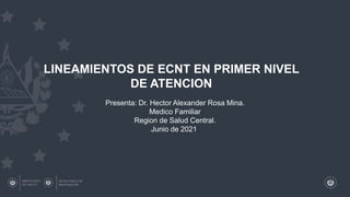 LINEAMIENTOS DE ECNT EN PRIMER NIVEL
DE ATENCION
Presenta: Dr. Hector Alexander Rosa Mina.
Medico Familiar
Region de Salud Central.
Junio de 2021.
 