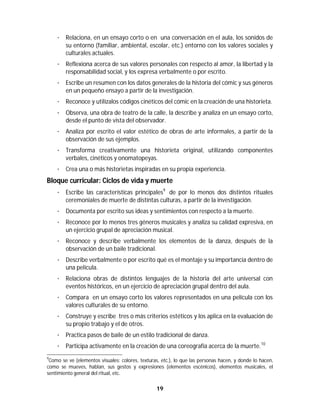 19	
	
· Relaciona, en un ensayo corto o en una conversación en el aula, los sonidos de
su entorno (familiar, ambiental, escolar, etc.) entorno con los valores sociales y
culturales actuales.
· Reflexiona acerca de sus valores personales con respecto al amor, la libertad y la
responsabilidad social, y los expresa verbalmente o por escrito.
· Escribe un resumen con los datos generales de la historia del cómic y sus géneros
en un pequeño ensayo a partir de la investigación.
· Reconoce y utilízalos códigos cinéticos del cómic en la creación de una historieta.
· Observa, una obra de teatro de la calle, la describe y analiza en un ensayo corto,
desde el punto de vista del observador.
· Analiza por escrito el valor estético de obras de arte informales, a partir de la
observación de sus ejemplos.
· Transforma creativamente una historieta original, utilizando componentes
verbales, cinéticos y onomatopeyas.
· Crea una o más historietas inspiradas en su propia experiencia.
Bloque curricular: Ciclos de vida y muerte
· Escribe las características principales9
de por lo menos dos distintos rituales
ceremoniales de muerte de distintas culturas, a partir de la investigación.
· Documenta por escrito sus ideas y sentimientos con respecto a la muerte.
· Reconoce por lo menos tres géneros musicales y analiza su calidad expresiva, en
un ejercicio grupal de apreciación musical.
· Reconoce y describe verbalmente los elementos de la danza, después de la
observación de un baile tradicional.
· Describe verbalmente o por escrito qué es el montaje y su importancia dentro de
una película.
· Relaciona obras de distintos lenguajes de la historia del arte universal con
eventos históricos, en un ejercicio de apreciación grupal dentro del aula.
· Compara en un ensayo corto los valores representados en una película con los
valores culturales de su entorno.
· Construye y escribe tres o más criterios estéticos y los aplica en la evaluación de
su propio trabajo y el de otros.
· Practica pasos de baile de un estilo tradicional de danza.
· Participa activamente en la creación de una coreografía acerca de la muerte.10
																																																													
9
Como se ve (elementos visuales: colores, texturas, etc.), lo que las personas hacen, y donde lo hacen,
como se mueves, hablan, sus gestos y expresiones (elementos escénicos), elementos musicales, el
sentimiento general del ritual, etc.
 