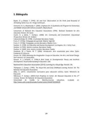 21	
	
5. Bibliografía
Bayles, D. y Orland, T. (1993). Art and Fear: Observations on the Perils (and Rewards) of
Artmaking. Santa Cruz, CA: Image Continuum..
Clements, R. D. y Wachowiak, F. (2005). Emphasis Art: A Qualitative Art Program for Elementary
and Middle Schools (8th Edition).(ciudad?): Allyn& Bacon.
Consortium of National Arts Education Associations (1994). National Standards for Arts
Education. Reston, VA: Autor.
Coutts, G. y Jokela, T. (Comps.). (2008). Art, Community and Environment. Educational
Perspectives. Bristol, UK: Intellect.
Csikszentmihalyi, M. (1998). Creatividad. Barcelona: Paidós.
Freire, P. (1978a). Pedagogía del oprimido. Madrid: Siglo XXI.
Freire, P. (1978b). Pedagogía y acción liberadora. Madrid: Zero.
Gardner, H. (1990). Art Education and Human Development. Los Angeles, CA: J. Getty Trust.
Gardner, H.(1995). Mentes creativas. Barcelona: Paidós.
Gardner, H. (2005). Arte, mente y cerebro. Barcelona: Paidós.
Goodman, M. y Thome, M. C. (2006). Arteducarte. Arte ecuatoriano para niños. Quito:
Fundación El Comercio.
Greene, M. (1995).Releasing the Imagination. Essays on Education, the Arts, and Social Change.
San Francisco, CA: Jossey-Bass.
Housen, A. y DeSantis, K. (1996).A Brief Guide to Developmental Theory and Aesthetic
Development. Visual Understanding in Education. USA
National Arts Education Association (2010).Learning in a Visual Age. Reston, VA.
Thompson, C. (Comp.). (1995). The Visual Arts and Early Childhood Learning. Reston, VA: The
National Art Education Association.
Ulloa, G. (2011). Lineamientos Curriculares para educación estética, Quito: Ministerio de
Educación
Villeneuve, P. (Comp.). (2007).From Periphery to Center. Art Museum Education in the 21st
Century. Reston, VA: National Art Education Association.
Universidad de Castilla La Mancha,recursos educativos, recabado en:
http://www.uclm.es/profesorado/ricardo/comic2.html#C%D3DIGOS
 