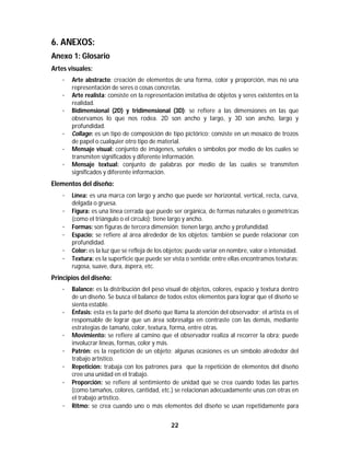 22	
	
6. ANEXOS:
Anexo 1: Glosario
Artes visuales:
· Arte abstracto: creación de elementos de una forma, color y proporción, mas no una
representación de seres o cosas concretas.
· Arte realista: consiste en la representación imitativa de objetos y seres existentes en la
realidad.
· Bidimensional (2D) y tridimensional (3D): se refiere a las dimensiones en las que
observamos lo que nos rodea. 2D son ancho y largo, y 3D son ancho, largo y
profundidad.
· Collage: es un tipo de composición de tipo pictórico; consiste en un mosaico de trozos
de papel o cualquier otro tipo de material.
· Mensaje visual: conjunto de imágenes, señales o símbolos por medio de los cuales se
transmiten significados y diferente información.
· Mensaje textual: conjunto de palabras por medio de las cuales se transmiten
significados y diferente información.
Elementos del diseño:
· Línea: es una marca con largo y ancho que puede ser horizontal, vertical, recta, curva,
delgada o gruesa.
· Figura: es una línea cerrada que puede ser orgánica, de formas naturales o geométricas
(como el triángulo o el círculo); tiene largo y ancho.
· Formas: son figuras de tercera dimensión; tienen largo, ancho y profundidad.
· Espacio: se refiere al área alrededor de los objetos; también se puede relacionar con
profundidad.
· Color: es la luz que se refleja de los objetos; puede variar en nombre, valor o intensidad.
· Textura: es la superficie que puede ser vista o sentida; entre ellas encontramos texturas:
rugosa, suave, dura, áspera, etc.
Principios del diseño:
· Balance: es la distribución del peso visual de objetos, colores, espacio y textura dentro
de un diseño. Se busca el balance de todos estos elementos para lograr que el diseño se
sienta estable.
· Énfasis: esta es la parte del diseño que llama la atención del observador; el artista es el
responsable de lograr que un área sobresalga en contraste con las demás, mediante
estrategias de tamaño, color, textura, forma, entre otras.
· Movimiento: se refiere al camino que el observador realiza al recorrer la obra; puede
involucrar líneas, formas, color y más.
· Patrón: es la repetición de un objeto; algunas ocasiones es un símbolo alrededor del
trabajo artístico.
· Repetición: trabaja con los patrones para que la repetición de elementos del diseño
cree una unidad en el trabajo.
· Proporción: se refiere al sentimiento de unidad que se crea cuando todas las partes
(como tamaños, colores, cantidad, etc.) se relacionan adecuadamente unas con otras en
el trabajo artístico.
· Ritmo: se crea cuando uno o más elementos del diseño se usan repetidamente para
 
