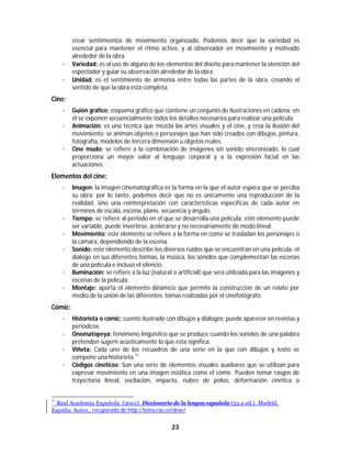23	
	
crear sentimientos de movimiento organizado. Podemos decir que la variedad es
esencial para mantener el ritmo activo, y al observador en movimiento y motivado
alrededor de la obra.
· Variedad: es el uso de alguno de los elementos del diseño para mantener la atención del
espectador y guiar su observación alrededor de la obra.
· Unidad: es el sentimiento de armonía entre todas las partes de la obra, creando el
sentido de que la obra está completa.
Cine:
· Guión gráfico: esquema gráfico que contiene un conjunto de ilustraciones en cadena; en
él se exponen secuencialmente todos los detalles necesarios para realizar una película.
· Animación: es una técnica que mezcla las artes visuales y el cine, y crea la ilusión del
movimiento; se animan objetos o personajes que han sido creados con dibujos, pintura,
fotografía, modelos de tercera dimensión u objetos reales.
· Cine mudo: se refiere a la combinación de imágenes sin sonido sincronizado, lo cual
proporciona un mayor valor al lenguaje corporal y a la expresión facial en las
actuaciones.
Elementos del cine:
· Imagen: la imagen cinematográfica es la forma en la que el autor espera que se perciba
su obra; por lo tanto, podemos decir que no es únicamente una reproducción de la
realidad, sino una reinterpretación con características específicas de cada autor en
términos de escala, escena, plano, secuencia y ángulo.
· Tiempo: se refiere al periodo en el que se desarrolla una película; este elemento puede
ser variable, puede invertirse, acelerarse y no necesariamente de modo lineal.
· Movimiento: este elemento se refiere a la forma en como se trasladan los personajes o
la cámara, dependiendo de la escena.
· Sonido: este elemento describe los diversos ruidos que se encuentran en una película: el
diálogo en sus diferentes formas, la música, los sonidos que complementan las escenas
de una película e incluso el silencio.
· Iluminación: se refiere a la luz (natural o artificial) que será utilizada para las imágenes y
escenas de la película.
· Montaje: aporta el elemento dinámico que permite la construcción de un relato por
medio de la unión de las diferentes tomas realizadas por el cinefotógrafo.
Cómic:
· Historieta o cómic: cuento ilustrado con dibujos y diálogos; puede aparecer en revistas y
periódicos.
· Onomatopeya: fenómeno lingüístico que se produce cuando los sonidos de una palabra
pretenden sugerir acústicamente lo que esta significa.
· Viñeta: Cada uno de los recuadros de una serie en la que con dibujos y texto se
compone una historieta.11
· Códigos cinéticos: Son una serie de elementos visuales auxiliares que se utilizan para
expresar movimiento en una imagen estática como el cómic. Pueden tomar rasgos de
trayectoria lineal, oscilación, impacto, nubes de polvo, deformación cinética o
																																																													
11
Real Academia Española. (2001). Diccionario de la lengua española (22.a ed.). Madrid,
España: Autor., recuperado de http://lema.rae.es/drae/
 