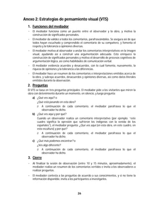 26	
	
Anexo 2: Estrategias de pensamiento visual (VTS)
1. Funciones del mediador
· El mediador funciona como un puente entre el observador y la obra, y motiva la
construcción de significados personales.
· El mediador da validez a todos los comentarios, parafraseándolos. Se asegura así de que
todos hayan escuchado y comprendido el comentario de su compañero, y fomenta el
respeto y la tolerancia a opiniones diversas.
· El mediador motiva al observador a anclar los comentarios interpretativos en la imagen
visual, ayudando así a construir una argumentación adecuada. Esto enriquece la
construcción de significados personales y motiva el desarrollo de procesos cognitivos de
argumentación lógica, así como habilidades de comunicación verbal.
· El mediador evidencia acuerdos y desacuerdos, con lo cual fomenta, nuevamente, la
riqueza de opiniones y la tolerancia a las diferencias.
· El mediador hace un resumen de los comentarios e interpretaciones emitidos acerca de
la obra, y subraya acuerdos, desacuerdos y opiniones diversas, así como datos literales
emitidos durante la observación.
2. Preguntas
El VTS se basa en tres preguntas principales. El mediador pide a los visitantes que miren la
obra con detenimiento durante un momento, en silencio, y luego pregunta:
a) ¿Qué ves aquí? o
¿Qué está pasando en esta obra?
Ø A continuación de cada comentario, el mediador parafrasea lo que el
observador ha dicho.
b) ¿Qué ves aquí y por qué?
Cuando un observador realiza un comentario interpretativo (por ejemplo: “este
cuadro significa la opresión que sufrieron los indígenas con la venida de los
españoles”), el mediador pregunta: ¿Qué ves aquí (en esta obra, en este cuadro, en
esta escultura) y por qué?
Ø A continuación de cada comentario, el mediador parafrasea lo que el
observador ha dicho.
c) ¿Qué más podemos encontrar? o
¿Ves algo diferente?
Ø A continuación de cada comentario, el mediador parafrasea lo que el
observador ha dicho.
3. Cierre
· Al finalizar la sesión de observación (entre 10 y 15 minutos, aproximadamente), el
mediador realiza un resumen de los comentarios vertidos e invita a los observadores a
realizar preguntas.
· El mediador contesta a las preguntas de acuerdo a sus conocimientos, y si no tiene la
información disponible, invita a los participantes a investigarlos.
 