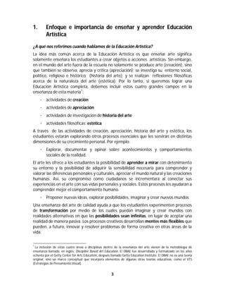 3	
	
1. Enfoque e importancia de enseñar y aprender Educación
Artística
¿A qué nos referimos cuando hablamos de la Educación Artística?
La idea más común acerca de la Educación Artística es que enseñar arte significa
solamente enseñara los estudiantes a crear objetos o acciones artísticas. Sin embargo,
en el mundo del arte fuera de la escuela no solamente se produce arte (creación), sino
que también se observa, aprecia y critica (apreciación); se investiga su entorno social,
político, religioso e histórico (historia del arte); y se realizan reflexiones filosóficas
acerca de la naturaleza del arte (estética). Por lo tanto, si queremos lograr una
Educación Artística completa, debemos incluir estos cuatro grandes campos en la
enseñanza de esta materia1
:
· actividades de creación
· actividades de apreciación
· actividades de investigación de historia del arte
· actividades filosóficas: estética
A través de las actividades de creación, apreciación, historia del arte y estética, los
estudiantes estarán explorando otros procesos esenciales que les servirán en distintas
dimensiones de su crecimiento personal. Por ejemplo:
· Explorar, documentar y opinar sobre acontecimientos y comportamientos
sociales de la realidad.
El arte les ofrece a los estudiantes la posibilidad de aprender a mirar con detenimiento
su entorno y la posibilidad de adquirir la sensibilidad necesaria para comprender y
valorar las diferencias personales y culturales, apreciar el mundo natural y las creaciones
humanas. Así, su compromiso como ciudadanos se incrementará al conectar sus
experiencias en el arte con sus vidas personales y sociales. Estos procesos les ayudarán a
comprender mejor el comportamiento humano.
· Proponer nuevas ideas, explorar posibilidades, imaginar y crear nuevos mundos
Una enseñanza del arte de calidad ayuda a que los estudiantes experimenten procesos
de transformación por medio de los cuales puedan imaginar y crear mundos con
realidades alternativas en que las posibilidades sean infinitas, en lugar de aceptar una
realidad de manera pasiva. Los procesos creativos desarrollan mentes más flexibles que
pueden, a futuro, innovar y resolver problemas de forma creativa en otras áreas de la
vida.
																																																													
1
La inclusión de estas cuatro áreas o disciplinas dentro de la enseñanza del arte vienen de la metodología de
enseñanza llamada, en inglés, Discipline Based Art Education. El DBAE fue desarrollado y formalizado en los años
ochenta por el Getty Center for Arts Education, después llamado Getty Education Institute. El DBAE no es una teoría
original, sino un marco conceptual que incorpora elementos de algunas otras teorías educativas, como el VTS
(Estrategias de Pensamiento Visual).
 