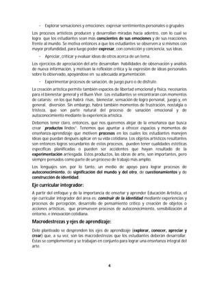 4	
	
· Explorar sensaciones y emociones; expresar sentimientos personales o grupales
Los procesos artísticos producen y desarrollan miradas hacia adentro, con lo cual se
logra que los estudiantes sean más conscientes de sus emociones y de sus reacciones
frente al mundo. Se motiva entonces a que los estudiantes se observen a sí mismos con
mayor profundidad, para luego poder expresar, con convicción y conciencia, sus ideas.
· Apreciar, criticar y evaluar ideas de otros acerca de un tema.
Los ejercicios de apreciación del arte desarrollan habilidades de observación y análisis
de nueva información, y motivan la reflexión crítica y la expresión de ideas personales
sobre lo observado, apoyándose en su adecuada argumentación.
· Experimentar procesos de sanación, de juego puro o de disfrute.
La creación artística permite también espacios de libertad emocional y física, necesarios
para el bienestar general y el Buen Vivir. Los estudiantes se encontrarán con momentos
de catarsis; en los que habrá risas, bienestar, sensación de logro personal, juego y, en
general, diversión. Sin embargo, habrá también momentos de frustración, nostalgia o
tristeza, que son parte natural del proceso de sanación emocional y de
autoconocimiento mediante la experiencia artística.
Debemos tener claro, entonces, que nos queremos alejar de la enseñanza que busca
crear ¨productos lindos”. Tenemos que apuntar a ofrecer espacios y momentos de
enseñanza-aprendizaje que motiven procesos en los cuales los estudiantes manejen
ideas que puedan después aplicar en su vida cotidiana. Los objetos artísticos resultantes
son entonces logros secundarios de estos procesos, pueden tener cualidades estéticas
específicas planificadas o pueden ser accidentes que hayan resultado de la
experimentación arriesgada. Estos productos, las obras de arte, son importantes, pero
siempre pensados como parte de un proceso de trabajo más amplio.
Los lenguajes son, por lo tanto, un medio de apoyo para lograr procesos de
autoconocimiento, de significación del mundo y del otro, de cuestionamientos y de
construcción de identidad.
Eje curricular integrador:
A partir del enfoque y de la importancia de enseñar y aprender Educación Artística, el
eje curricular integrador del área es: construir de la identidad mediante experiencias y
procesos de percepción, desarrollo de pensamiento crítico y creación de objetos o
acciones artísticas, que promueven procesos de autoconocimiento, sensibilización al
entorno, e innovación cotidiana.
Macrodestrezas y ejes de aprendizaje:
Delo planteado se desprenden los ejes de aprendizaje (explorar, conocer, apreciar y
crear) que, a su vez, son las macrodestrezas que los estudiantes deberán desarrollar.
Éstas se complementan y se trabajan en conjunto para lograr una enseñanza integral del
arte.
 