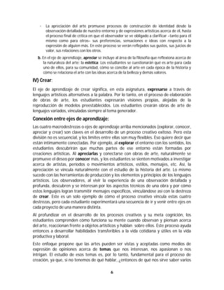 6	
	
· La apreciación del arte promueve procesos de construcción de identidad desde la
observación detallada de nuestro entorno y de expresiones artísticas acerca de él, hasta
el proceso final de crítica en que el observador se ve obligado a clarificar –tanto para él
mismo como para otros– sus preferencias, sensaciones e ideas con respecto a la
expresión de alguien más. En este proceso se verán reflejados sus gustos, sus juicios de
valor, sus relaciones con los otros.
b. En el eje de aprendizaje, apreciar se incluye al área de la filosofía que reflexiona acerca de
la naturaleza del arte: la estética: Los estudiantes se cuestionarán qué es arte para cada
uno de ellos, para su comunidad, cómo se concibe al arte en cada época de la historia y
cómo se relaciona el arte con las ideas acerca de la belleza y demás valores.
IV) Crear:
El eje de aprendizaje de crear significa, en esta asignatura, expresarse a través de
lenguajes artísticos alternativos a la palabra. Por lo tanto, en el proceso de elaboración
de obras de arte, los estudiantes expresarán visiones propias, alejadas de la
reproducción de modelos preestablecidos. Los estudiantes crearán obras de arte de
lenguajes variados, vinculadas siempre al tema generador.
Conexión entre ejes de aprendizaje:
Las cuatro macrodestrezas o ejes de aprendizaje arriba mencionados (explorar, conocer,
apreciar y crear) son claves en el desarrollo de un proceso creativo exitoso. Pero esta
división no es secuencial, y los límites entre ellas son muy flexibles. Eso quiere decir que
están íntimamente conectadas. Por ejemplo, al explorar el entorno con los sentidos, los
estudiantes descubrirán que muchas partes de ese entorno están formadas por
creaciones artísticas. Al apreciarlas y conectarse con obras de arte, naturalmente se
promueve el deseo por conocer más, y los estudiantes se sienten motivados a investigar
acerca de artistas, períodos o movimientos artísticos, estilos, mensajes, etc. Así, la
apreciación se vincula naturalmente con el estudio de la historia del arte. Lo mismo
sucede con las herramientas de producción y los elementos y principios de los lenguajes
artísticos. Los observadores, al vivir la experiencia de una observación detallada y
profunda, descubren y se interesan por los aspectos técnicos de una obra y por cómo
estos lenguajes logran transmitir mensajes específicos, vinculándose así con la destreza
de crear. Este es un solo ejemplo de cómo el proceso creativo vincula estas cuatro
destrezas, pero cada estudiante experimentará una secuencia de ir y venir entre ejes en
cada proyecto de una manera distinta.
Al profundizar en el desarrollo de los procesos creativos y su meta cognición, los
estudiantes comprenden cómo funciona su mente cuando observan y piensan acerca
del arte, reaccionan frente a objetos artísticos y hablan sobre ellos. Este proceso ayuda
entonces a desarrollar habilidades transferibles a la vida cotidiana y útiles en la vida
productiva y laboral.
Este enfoque propone que las artes pueden ser vistas y aceptadas como medios de
expresión de opiniones acerca de temas que nos interesan, nos apasionan o nos
intrigan. El estudio de esos temas es, por lo tanto, fundamental para el proceso de
creación, ya que, si no tenemos de qué hablar, ¿entonces de qué nos sirve saber varios
 