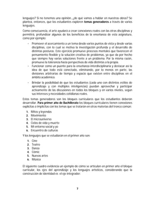 7	
	
lenguajes? Si no tenemos una opinión, ¿de qué vamos a hablar en nuestras obras? Se
plantea, entonces, que los estudiantes exploren temas generadores a través de varios
lenguajes.
Como consecuencia, el arte ayudará a crear conexiones reales con las otras disciplinas y
permitirá, profundizar algunos de los beneficios de la enseñanza de esta asignatura,
como por ejemplo:
· Promover el acercamiento a un tema desde varios puntos de vista y desde varias
disciplinas, con lo cual se motiva la investigación profunda y el desarrollo de
distintas posturas. Este ejercicio promueve procesos mentales que favorecen el
pensamiento flexible y la solución creativa de problemas, ya que da por hecho
que siempre hay varias soluciones frente a un problema. Por la misma razón,
promueve la tolerancia hacia perspectivas de vida distintas a la propia.
· Funcionar como un puente para la enseñanza interdisciplinaria y destacar así la
idea de que todo está conectado, eliminando, por lo menos en parte, las
divisiones arbitrarias de tiempo y espacio que existen entre disciplinas en el
ámbito académico.
· Brindar la posibilidad de que los estudiantes (cada uno con distintos estilos de
aprendizaje y con múltiples inteligencias) puedan aprovechar y participar
activamente de las discusiones en todos los bloques y en varios niveles, según
sus intereses y necesidades cotidianas reales.
Estos temas generadores son los bloques curriculares que los estudiantes deberán
desarrollar. Para primer año de Bachillerato los bloques curriculares tienen conexiones
explícitas o implícitas con los temas que se tratarán en otras materias del tronco común:
1. Mitos y leyendas
2. Movimiento
3. El microuniverso
4. Ciclos de vida y muerte
5. Mi entorno social y yo
6. Encuentro de culturas
Y los lenguajes que se estudiarán en el primer año son:
1. Cine
2. Teatro
3. Danza
4. Cómic
5. Nuevas artes
6. Música
El siguiente cuadro evidencia un ejemplo de cómo se articulan en primer año el bloque
curricular, los ejes del aprendizaje y los lenguajes artísticos, considerando que la
construcción de identidad es el eje integrador:
 