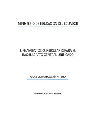 MINISTERIO DE EDUCACIÓN DEL ECUADOR




 LINEAMIENTOS CURRICULARES PARA EL
   BACHILLERATO GENERAL UNIFICADO




      ASIGNATURA DE EDUCACIÓN ARTÍSTICA




         SEGUNDO CURSO DE BACHILLERATO
 