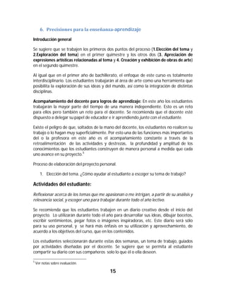 6. Precisiones	para	la	enseñanza-aprendizaje	

Introducción general

Se sugiere que se trabajen los primeros dos puntos del proceso (1.Elección del tema y
2.Exploración del tema) en el primer quimestre y los otros dos (3. Apreciación de
expresiones artísticas relacionadas al tema y 4. Creación y exhibición de obras de arte)
en el segundo quimestre.

Al igual que en el primer año de bachillerato, el enfoque de este curso es totalmente
interdisciplinario. Los estudiantes trabajarán al área de arte como una herramienta que
posibilita la exploración de sus ideas y del mundo, así como la integración de distintas
disciplinas.

Acompañamiento del docente para logros de aprendizaje: En este año los estudiantes
trabajarán la mayor parte del tiempo de una manera independiente. Esto es un reto
para ellos pero también un reto para el docente. Se recomienda que el docente esté
dispuesto a delegar su papel de educador e ir aprendiendo junto con el estudiante.

Existe el peligro de que, soltados de la mano del docente, los estudiantes no realicen su
trabajo o lo hagan muy superficialmente. Por esto una de las funciones más importantes
del o la profesora en este año es el acompañamiento constante a través de la
retroalimentación de las actividades y destrezas, la profundidad y amplitud de los
conocimientos que los estudiantes construyen de manera personal a medida que cada
uno avance en su proyecto.5

Proceso de elaboración del proyecto personal.

       1. Elección del tema. ¿Cómo ayudar al estudiante a escoger su tema de trabajo?

Actividades del estudiante:
Reflexionar acerca de los temas que me apasionan o me intrigan, a partir de su análisis y
relevancia social, y escoger uno para trabajar durante todo el año lectivo.

Se recomienda que los estudiantes trabajen en un diario creativo desde el inicio del
proyecto. Lo utilizarán durante todo el año para desarrollar sus ideas, dibujar bocetos,
escribir sentimientos, pegar fotos o imágenes inspiradoras, etc. Este diario será sólo
para su uso personal, y se hará más énfasis en su utilización y aprovechamiento, de
acuerdo a los objetivos del curso, que en los contenidos.

Los estudiantes seleccionarán durante estas dos semanas, un tema de trabajo, guiados
por actividades diseñadas por el docente. Se sugiere que se permita al estudiante
compartir su diario con sus compañeros solo lo que él o ella deseen.
																																																													
5
    Ver notas sobre evaluación.

                                                                15	
	
 