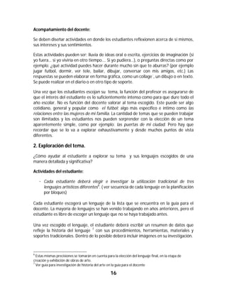 Acompañamiento del docente:

Se deben diseñar actividades en donde los estudiantes reflexionen acerca de sí mismos,
sus intereses y sus sentimientos.

Estas actividades pueden ser: lluvia de ideas oral o escrita, ejercicios de imaginación (si
yo fuera… si yo viviría en otro tiempo…. Si yo pudiera…), o preguntas directas como por
ejemplo: ¿qué actividad puedes hacer durante mucho sin que te aburras? (por ejemplo
jugar futbol, dormir, ver tele, bailar, dibujar, conversar con mis amigos, etc.) Las
respuestas se pueden elaborar en forma gráfica, como un collage´, un dibujo o en texto.
Se puede realizar en el diario o en otro tipo de soporte.

Una vez que los estudiantes escojan su tema, la función del profesor es asegurarse de
que el interés del estudiante es lo suficientemente intenso como para que dure todo el
año escolar. No es función del docente valorar al tema escogido. Este puede ser algo
cotidiano, general y popular como el fútbol; algo más específico e íntimo como las
relaciones entre las mujeres de mi familia. La cantidad de temas que se pueden trabajar
son ilimitados y los estudiantes nos pueden sorprender con la elección de un tema
aparentemente simple, como por ejemplo: las puertas de mi ciudad. Pero hay que
recordar que se lo va a explorar exhaustivamente y desde muchos puntos de vista
diferentes.

2. Exploración del tema.
¿Cómo ayudar al estudiante a explorar su tema y sus lenguajes escogidos de una
manera detallada y significativa?

Actividades del estudiante:

     · Cada estudiante deberá elegir e investigar la utilización tradicional de tres
       lenguajes artísticos diferentes6. ( ver secuencia de cada lenguaje en la planificación
       por bloques)

Cada estudiante escogerá un lenguaje de la lista que se encuentra en la guía para el
docente. La mayoría de lenguajes se han venido trabajando en años anteriores, pero el
estudiante es libre de escoger un lenguaje que no se haya trabajado antes.

Una vez escogido el lenguaje, el estudiante deberá escribir un resumen de datos que
refleje la historia del lenguaje 7 con sus procedimientos, herramientas, materiales y
soportes tradicionales. Dentro de lo posible deberá incluir imágenes en su investigación.


																																																													
6
  Estas mismas precisiones se tomarán en cuenta para la elección del lenguaje final, en la etapa de
creación y exhibición de obras de arte.
7
  Ver guía para investigación de historia del arte en la guía para el docente

                                                                16	
	
 
