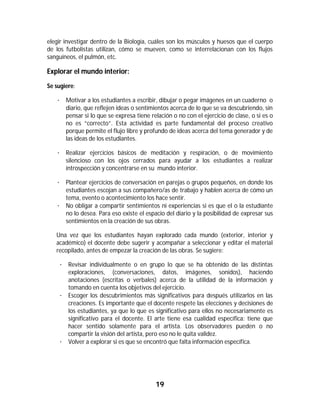 elegir investigar dentro de la Biología, cuáles son los músculos y huesos que el cuerpo
de los futbolistas utilizan, cómo se mueven, como se interrelacionan con los flujos
sanguíneos, el pulmón, etc.

Explorar el mundo interior:
Se sugiere:

    · Motivar a los estudiantes a escribir, dibujar o pegar imágenes en un cuaderno o
      diario, que reflejen ideas o sentimientos acerca de lo que se va descubriendo, sin
      pensar si lo que se expresa tiene relación o no con el ejercicio de clase, o si es o
      no es “correcto”. Esta actividad es parte fundamental del proceso creativo
      porque permite el flujo libre y profundo de ideas acerca del tema generador y de
      las ideas de los estudiantes.

    · Realizar ejercicios básicos de meditación y respiración, o de movimiento
      silencioso con los ojos cerrados para ayudar a los estudiantes a realizar
      introspección y concentrarse en su mundo interior.

    · Plantear ejercicios de conversación en parejas o grupos pequeños, en donde los
      estudiantes escojan a sus compañero/as de trabajo y hablen acerca de cómo un
      tema, evento o acontecimiento los hace sentir.
    · No obligar a compartir sentimientos ni experiencias si es que el o la estudiante
      no lo desea. Para eso existe el espacio del diario y la posibilidad de expresar sus
      sentimientos en la creación de sus obras.

    Una vez que los estudiantes hayan explorado cada mundo (exterior, interior y
    académico) el docente debe sugerir y acompañar a seleccionar y editar el material
    recopilado, antes de empezar la creación de las obras. Se sugiere:

    · Revisar individualmente o en grupo lo que se ha obtenido de las distintas
      exploraciones, (conversaciones, datos, imágenes, sonidos), haciendo
      anotaciones (escritas o verbales) acerca de la utilidad de la información y
      tomando en cuenta los objetivos del ejercicio.
    · Escoger los descubrimientos más significativos para después utilizarlos en las
      creaciones. Es importante que el docente respete las elecciones y decisiones de
      los estudiantes, ya que lo que es significativo para ellos no necesariamente es
      significativo para el docente. El arte tiene esa cualidad específica: tiene que
      hacer sentido solamente para el artista. Los observadores pueden o no
      compartir la visión del artista, pero eso no le quita validez.
    · Volver a explorar si es que se encontró que falta información específica.




                                           19	
	
 