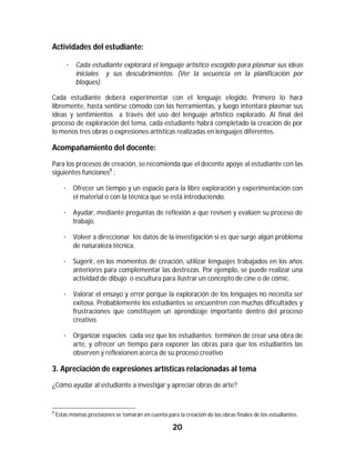 Actividades del estudiante:

         · Cada estudiante explorará el lenguaje artístico escogido para plasmar sus ideas
           iniciales y sus descubrimientos. (Ver la secuencia en la planificación por
           bloques).

Cada estudiante deberá experimentar con el lenguaje elegido. Primero lo hará
libremente, hasta sentirse cómodo con las herramientas, y luego intentará plasmar sus
ideas y sentimientos a través del uso del lenguaje artístico explorado. Al final del
proceso de exploración del tema, cada estudiante habrá completado la creación de por
lo menos tres obras o expresiones artísticas realizadas en lenguajes diferentes.

Acompañamiento del docente:
Para los procesos de creación, se recomienda que el docente apoye al estudiante con las
siguientes funciones8 :

       · Ofrecer un tiempo y un espacio para la libre exploración y experimentación con
         el material o con la técnica que se está introduciendo.

       · Ayudar, mediante preguntas de reflexión a que revisen y evalúen su proceso de
         trabajo.

       · Volver a direccionar los datos de la investigación si es que surge algún problema
         de naturaleza técnica.

       · Sugerir, en los momentos de creación, utilizar lenguajes trabajados en los años
         anteriores para complementar las destrezas. Por ejemplo, se puede realizar una
         actividad de dibujo o escultura para ilustrar un concepto de cine o de cómic.

       · Valorar el ensayo y error porque la exploración de los lenguajes no necesita ser
         exitosa. Probablemente los estudiantes se encuentren con muchas dificultades y
         frustraciones que constituyen un aprendizaje importante dentro del proceso
         creativo.

       · Organizar espacios cada vez que los estudiantes terminen de crear una obra de
         arte, y ofrecer un tiempo para exponer las obras para que los estudiantes las
         observen y reflexionen acerca de su proceso creativo

3. Apreciación de expresiones artísticas relacionadas al tema
¿Cómo ayudar al estudiante a investigar y apreciar obras de arte?


																																																													
8
    Estas mismas precisiones se tomarán en cuenta para la creación de las obras finales de los estudiantes.

                                                                20	
	
 