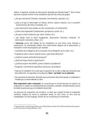 utilizar el siguiente método de observación diseñado por Brenda Engel 10: (Este mismo
ejercicio se puede motivar en los estudiantes durante las críticas de grupo)

• ¿De qué está hecho? (Tamaño, materiales, herramientas, duración, etc.)

• ¿Qué es lo que el observador ve? (líneas, formas, colores, texturas, etc.) o escucha?
   (características del ritmo, la melodía, etc.)
• ¿Qué representa? (una ciudad, un sofá, una persona, un sentimiento)
• ¿Cómo está organizado? (composición, perspectiva, acción, etc.,)
• ¿De qué se trata? (violencia, paz, amor, tristeza, etc.)
• ¿De dónde viene la idea? Imaginación, observación, literatura, imitación, TV,
 conversación, naturaleza, deber, etc.)
• Conversar acerca del trabajo de los estudiantes en una forma seria, honesta y
constructiva. Se recomienda realizar esta conversación después de la observación, y
manejarla a través de preguntas, por ejemplo:
• ¡Cuéntame de tu dibujo! (o de tu actuación, de tu fotografía, de tu cómic, etc.)
• Si pudieras volver a hacer todo de nuevo, ¿qué harías diferente?
• ¿Cuál fue tu parte preferida del proyecto?
• ¿Qué fue lo que menos te gustó hacer?
• ¿Cuál fue la parte más difícil? ¿Cómo resolviste el problema?
• Preguntas / comentarios específicos al proceso y al producto

• Expresa al estudiante tres cosas que te gustaron de su obra y algo que desearías que
 fuera diferente. Sé específico en tu discurso. Decir “qué lindo” no es suficiente.

• No cuestionar la intención. Recordar que la intención del artista puede ir cambiando a
 medida que va desarrollando su obra.

Nota importante sobre evaluación: Se recuerda que el rol del docente en cuanto a la
evaluación es realizar un acompañamiento constante y brindar retroinformación acerca
de todos los procesos que el estudiante desarrolla.

Los procesos de evaluación son circulares, es decir que cuando termina la evaluación
sumativa, empieza de nuevo la evaluación inicial, en otro tema, en otro nivel de
complejidad o en otro lenguaje. Dentro de ese círculo hay tres momentos:



																																																													
10	Engel,	Brenda,	Considering	Children´s	Art:	Why	&	How	to	Value	Their	Works,	National	Association	
for	the	Education	of	Young	Children,	1995.	


                                               25	
	
 