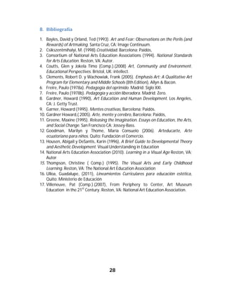 8. Bibliografía		

    1. Bayles, David y Orland, Ted (1993). Art and Fear: Observations on the Perils (and
        Rewards) of Artmaking. Santa Cruz, CA: Image Continuum.
    2. Csikszentmihalyi, M. (1998).Creatividad. Barcelona: Paidós,
    3. Consortium of National Arts Education Associations (1994). National Standards
        for Arts Education. Reston, VA: Autor.
    4. Coutts, Glen y Jokela Timo (Comp.).(2008) Art, Community and Environment.
        Educational Perspectives. Bristol, UK: intellect.
    5. Clements, Robert D. y Wachowiak, Frank (2005). Emphasis Art: A Qualitative Art
        Program for Elementary and Middle Schools (8th Edition), Allyn & Bacon.
    6. Freire, Paulo (1978a). Pedagogía del oprimido. Madrid: Siglo XXI.
    7. Freire, Paulo (1978b). Pedagogía y acción liberadora. Madrid: Zero.
    8. Gardner, Howard (1990), Art Education and Human Development. Los Angeles,
        CA: J. Getty Trust.
    9. Garner, Howard (1995). Mentes creativas, Barcelona: Paidós.
    10. Gardner Howard,( 2005). Arte, mente y cerebro, Barcelona: Paidós,
    11. Greene, Maxine (1995). Releasing the Imagination. Essays on Education, the Arts,
        and Social Change. San Francisco CA: Jossey-Bass.
    12. Goodman, Marilyn y Thome, María Consuelo (2006). Arteducarte, Arte
        ecuatoriano para niños. Quito: Fundación el Comercio.
    13. Housen, Abigail y DeSantis, Karin (1996), A Brief Guide to Developmental Theory
        and Aesthetic Development. Visual Understanding in Education
    14. National Arts Education Association (2010). Learning in a Visual Age Reston, VA:
        Autor
    15. Thompson, Christine ( Comp.) (1995). The Visual Arts and Early Childhood
        Learning. Reston, VA: The National Art Education Association
    16. Ulloa, Guadalupe, (2011), Lineamientos Curriculares para educación estética,
        Quito: Ministerio de Educación
    17. Villeneuve, Pat (Comp.).(2007), From Periphery to Center, Art Museum
        Education in the 21st Century. Reston, VA: National Art Education Association.


	                            	




                                          28	
	
 