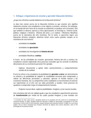 1. Enfoque e importancia de enseñar y aprender Educación Artística
¿A qué nos referimos cuando hablamos de la Educación Artística?

La idea más común acerca de la Educación Artística es que enseñar arte significa
solamente enseñar a los estudiantes a crear objetos o acciones artísticas. Sin embargo,
en el mundo del arte fuera de la escuela no solamente se produce arte (creación), sino
que también se observa, aprecia y critica (apreciación); se investiga su entorno social,
político, religioso e histórico (historia del arte); y se realizan reflexiones filosóficas
acerca de la naturaleza del arte (estética). Por lo tanto, si queremos lograr una
Educación Artística completa, debemos incluir estos cuatro grandes campos en la
enseñanza de esta materia1:

       · actividades de creación

       · actividades de apreciación

       · actividades de investigación de historia del arte

       · actividades filosóficas: estética

A través de las actividades de creación, apreciación, historia del arte y estética, los
estudiantes estarán explorando otros procesos esenciales que les servirán en distintas
dimensiones de su crecimiento personal. Por ejemplo:

       · Explorar, documentar y opinar sobre acontecimientos y comportamientos
         sociales de la realidad.

El arte les ofrece a los estudiantes la posibilidad de aprender a mirar con detenimiento
su entorno y la posibilidad de adquirir la sensibilidad necesaria para comprender y
valorar las diferencias personales y culturales, apreciar el mundo natural y las
creaciones humanas. Así, su compromiso como ciudadanos se incrementará al conectar
sus experiencias en el arte con sus vidas personales y sociales. Estos procesos les
ayudarán a comprender mejor el comportamiento humano.

       · Proponer nuevas ideas, explorar posibilidades, imaginar y crear nuevos mundos

Una enseñanza del arte de calidad ayuda a que los estudiantes experimenten procesos
de transformación por medio de los cuales puedan imaginar y crear mundos con
																																																													
1
  La inclusión de estas cuatro áreas o disciplinas dentro de la enseñanza del arte vienen de la metodología de
enseñanza llamada, en inglés, Discipline Based Art Education. El DBAE fue desarrollado y formalizado en los años
ochenta por el Getty Center for Arts Education, después llamado Getty Education Institute. El DBAE no es una teoría
original, sino un marco conceptual que incorpora elementos de algunas otras teorías educativas, como el VTS
(Estrategias de Pensamiento Visual).

                                                                3	
	
 