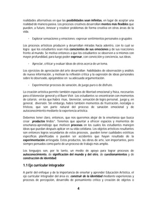 realidades alternativas en que las posibilidades sean infinitas, en lugar de aceptar una
realidad de manera pasiva. Los procesos creativos desarrollan mentes más flexibles que
pueden, a futuro, innovar y resolver problemas de forma creativa en otras áreas de la
vida.

    · Explorar sensaciones y emociones; expresar sentimientos personales o grupales

Los procesos artísticos producen y desarrollan miradas hacia adentro, con lo cual se
logra que los estudiantes sean más conscientes de sus emociones y de sus reacciones
frente al mundo. Se motiva entonces a que los estudiantes se observen a sí mismos con
mayor profundidad, para luego poder expresar, con convicción y conciencia, sus ideas.

    · Apreciar, criticar y evaluar ideas de otros acerca de un tema.

Los ejercicios de apreciación del arte desarrollan habilidades de observación y análisis
de nueva información, y motivan la reflexión crítica y la expresión de ideas personales
sobre lo observado, apoyándose en su adecuada argumentación.

    · Experimentar procesos de sanación, de juego puro o de disfrute.

La creación artística permite también espacios de libertad emocional y física, necesarios
para el bienestar general y el Buen Vivir. Los estudiantes se encontrarán con momentos
de catarsis; en los que habrá risas, bienestar, sensación de logro personal, juego y, en
general, diversión. Sin embargo, habrá también momentos de frustración, nostalgia o
tristeza, que son parte natural del proceso de sanación emocional y de
autoconocimiento mediante la experiencia artística.

Debemos tener claro, entonces, que nos queremos alejar de la enseñanza que busca
crear ¨productos lindos”. Tenemos que apuntar a ofrecer espacios y momentos de
enseñanza-aprendizaje que motiven procesos en los cuales los estudiantes manejen
ideas que puedan después aplicar en su vida cotidiana. Los objetos artísticos resultantes
son entonces logros secundarios de estos procesos, pueden tener cualidades estéticas
específicas planificadas o pueden ser accidentes que hayan resultado de la
experimentación arriesgada. Estos productos, las obras de arte, son importantes, pero
siempre pensados como parte de un proceso de trabajo más amplio.

Los lenguajes son, por lo tanto, un medio de apoyo para lograr procesos de
autoconocimiento, de significación del mundo y del otro, de cuestionamientos y de
construcción de identidad.

1.1 Eje curricular integrador
A partir del enfoque y de la importancia de enseñar y aprender Educación Artística, el
eje curricular integrador del área es: construir de la identidad mediante experiencias y
procesos de percepción, desarrollo de pensamiento crítico y creación de objetos o

                                           4	
	
 