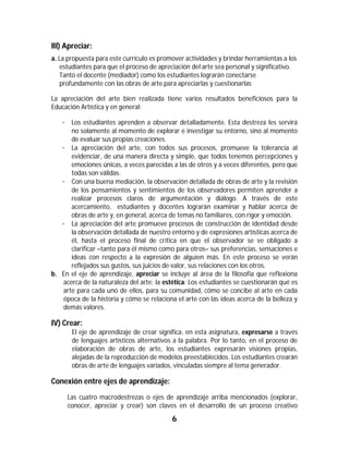 III) Apreciar:
a. La propuesta para este currículo es promover actividades y brindar herramientas a los
   estudiantes para que el proceso de apreciación del arte sea personal y significativo.
   Tanto el docente (mediador) como los estudiantes lograrán conectarse
   profundamente con las obras de arte para apreciarlas y cuestionarlas.

La apreciación del arte bien realizada tiene varios resultados beneficiosos para la
Educación Artística y en general:

   · Los estudiantes aprenden a observar detalladamente. Esta destreza les servirá
       no solamente al momento de explorar e investigar su entorno, sino al momento
       de evaluar sus propias creaciones.
   · La apreciación del arte, con todos sus procesos, promueve la tolerancia al
       evidenciar, de una manera directa y simple, que todos tenemos percepciones y
       emociones únicas, a veces parecidas a las de otros y a veces diferentes, pero que
       todas son válidas.
   · Con una buena mediación, la observación detallada de obras de arte y la revisión
       de los pensamientos y sentimientos de los observadores permiten aprender a
       realizar procesos claros de argumentación y diálogo. A través de este
       acercamiento, estudiantes y docentes lograrán examinar y hablar acerca de
       obras de arte y, en general, acerca de temas no familiares, con rigor y emoción.
   · La apreciación del arte promueve procesos de construcción de identidad desde
       la observación detallada de nuestro entorno y de expresiones artísticas acerca de
       él, hasta el proceso final de crítica en que el observador se ve obligado a
       clarificar –tanto para él mismo como para otros– sus preferencias, sensaciones e
       ideas con respecto a la expresión de alguien más. En este proceso se verán
       reflejados sus gustos, sus juicios de valor, sus relaciones con los otros.
b. En el eje de aprendizaje, apreciar se incluye al área de la filosofía que reflexiona
    acerca de la naturaleza del arte: la estética: Los estudiantes se cuestionarán qué es
    arte para cada uno de ellos, para su comunidad, cómo se concibe al arte en cada
    época de la historia y cómo se relaciona el arte con las ideas acerca de la belleza y
    demás valores.

IV) Crear:
       El eje de aprendizaje de crear significa, en esta asignatura, expresarse a través
       de lenguajes artísticos alternativos a la palabra. Por lo tanto, en el proceso de
       elaboración de obras de arte, los estudiantes expresarán visiones propias,
       alejadas de la reproducción de modelos preestablecidos. Los estudiantes crearán
       obras de arte de lenguajes variados, vinculadas siempre al tema generador.

Conexión entre ejes de aprendizaje:
     Las cuatro macrodestrezas o ejes de aprendizaje arriba mencionados (explorar,
     conocer, apreciar y crear) son claves en el desarrollo de un proceso creativo

                                           6	
	
 