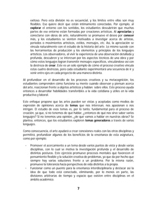 exitoso. Pero esta división no es secuencial, y los límites entre ellas son muy
        flexibles. Eso quiere decir que están íntimamente conectadas. Por ejemplo, al
        explorar el entorno con los sentidos, los estudiantes descubrirán que muchas
        partes de ese entorno están formadas por creaciones artísticas. Al apreciarlas y
        conectarse con obras de arte, naturalmente se promueve el deseo por conocer
        más, y los estudiantes se sienten motivados a investigar acerca de artistas,
        períodos o movimientos artísticos, estilos, mensajes, etc. Así, la apreciación se
        vincula naturalmente con el estudio de la historia del arte. Lo mismo sucede con
        las herramientas de producción y los elementos y principios de los lenguajes
        artísticos. Los observadores, al vivir la experiencia de una observación detallada y
        profunda, descubren y se interesan por los aspectos técnicos de una obra y por
        cómo estos lenguajes logran transmitir mensajes específicos, vinculándose así con
        la destreza de crear. Este es un solo ejemplo de cómo el proceso creativo vincula
        estas cuatro destrezas, pero cada estudiante experimentará una secuencia de ir y
        venir entre ejes en cada proyecto de una manera distinta.

Al profundizar en el desarrollo de los procesos creativos y su metacognición, los
estudiantes comprenden cómo funciona su mente cuando observan y piensan acerca
del arte, reaccionan frente a objetos artísticos y hablan sobre ellos. Este proceso ayuda
entonces a desarrollar habilidades transferibles a la vida cotidiana y útiles en la vida
productiva y laboral.

Este enfoque propone que las artes pueden ser vistas y aceptadas como medios de
expresión de opiniones acerca de temas que nos interesan, nos apasionan o nos
intrigan. El estudio de esos temas es, por lo tanto, fundamental para el proceso de
creación, ya que, si no tenemos de qué hablar, ¿entonces de qué nos sirve saber varios
lenguajes? Si no tenemos una opinión, ¿de qué vamos a hablar en nuestras obras? Se
plantea, entonces, que los estudiantes exploren temas generadores a través de varios
lenguajes.

Como consecuencia, el arte ayudará a crear conexiones reales con las otras disciplinas y
permitirá, profundizar algunos de los beneficios de la enseñanza de esta asignatura,
como por ejemplo:

    ·   Promover el acercamiento a un tema desde varios puntos de vista y desde varias
        disciplinas, con lo cual se motiva la investigación profunda y el desarrollo de
        distintas posturas. Este ejercicio promueve procesos mentales que favorecen el
        pensamiento flexible y la solución creativa de problemas, ya que da por hecho que
        siempre hay varias soluciones frente a un problema. Por la misma razón,
        promueve la tolerancia hacia perspectivas de vida distintas a la propia.
    ·   Funcionar como un puente para la enseñanza interdisciplinaria y destacar así la
        idea de que todo está conectado, eliminando, por lo menos en parte, las
        divisiones arbitrarias de tiempo y espacio que existen entre disciplinas en el
        ámbito académico.

                                              7	
	
 
